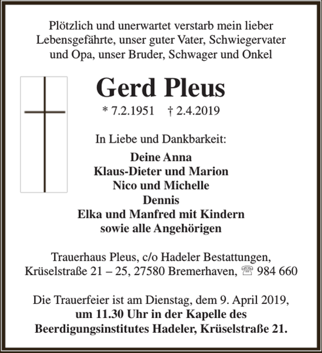 <p>Plötzlich und unerwartet verstarb mein lieber<br />Lebensgefährte, unser guter Vater, Schwiegervater<br />und Opa, unser Bruder, Schwager und Onkel</p><p>Gerd Pleus<br />* 7.2.1951</p><p>† 2.4.2019</p><p>In Liebe und Dankbarkeit:<br />Deine Anna<br />Klaus-Dieter und Marion<br />Nico und Michelle<br />Dennis<br />Elka und Manfred mit Kindern<br />sowie alle Angehörigen<br />Trauerhaus Pleus, c/o Hadeler Bestattungen,<br />Krüselstraße 21 – 25, 27580 Bremerhaven,  984 660<br />Die Trauerfeier ist am Dienstag, dem 9. April 2019,<br />um 11.30 Uhr in der Kapelle des<br />Beerdigungsinstitutes Hadeler, Krüselstraße 21.</p>