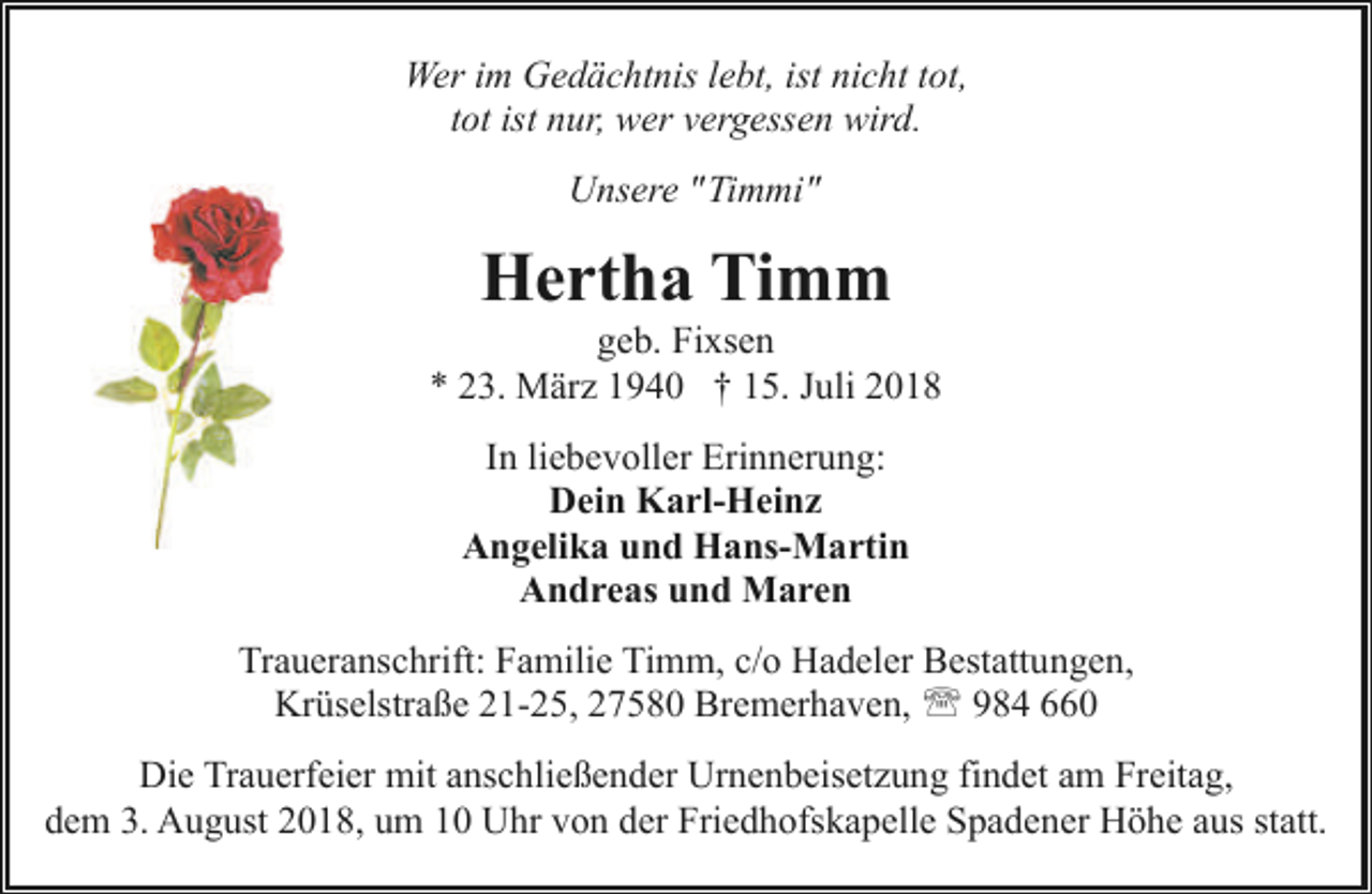 <p>Wer im Gedächtnis lebt, ist nicht tot,<br />tot ist nur, wer vergessen wird.<br />Unsere "Timmi"</p><p>Hertha Timm</p><p>geb. Fixsen<br />* 23. März 1940 † 15. Juli 2018<br />In liebevoller Erinnerung:<br />Dein Karl-Heinz<br />Angelika und Hans-Martin<br />Andreas und Maren<br />Traueranschrift: Familie Timm, c/o Hadeler Bestattungen,<br />Krüselstraße 21-25, 27580 Bremerhaven, ' 984 660<br />Die Trauerfeier mit anschließender Urnenbeisetzung findet am Freitag,<br />dem 3. August 2018, um 10 Uhr von der Friedhofskapelle Spadener Höhe aus statt.</p>