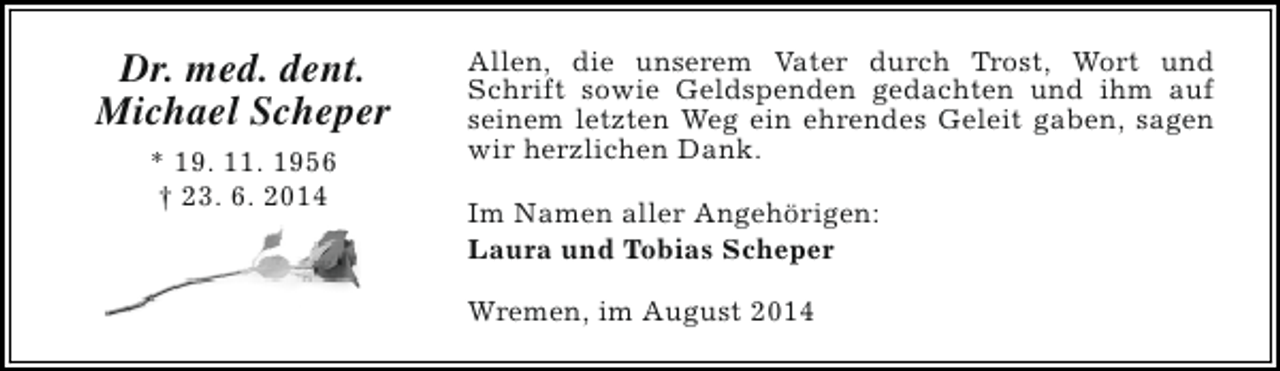 <p>Dr. med. dent.<br />Michael Scheper<br />* 19. 11. 1956<br />† 23. 6. 2014</p><p>Allen, die unserem Vater durch Trost, Wort und<br />Schrift sowie Geldspenden gedachten und ihm auf<br />seinem letzten Weg ein ehrendes Geleit gaben, sagen<br />wir herzlichen Dank.<br />Im Namen aller Angehörigen:<br />Laura und Tobias Scheper<br />Wremen, im August 2014</p>