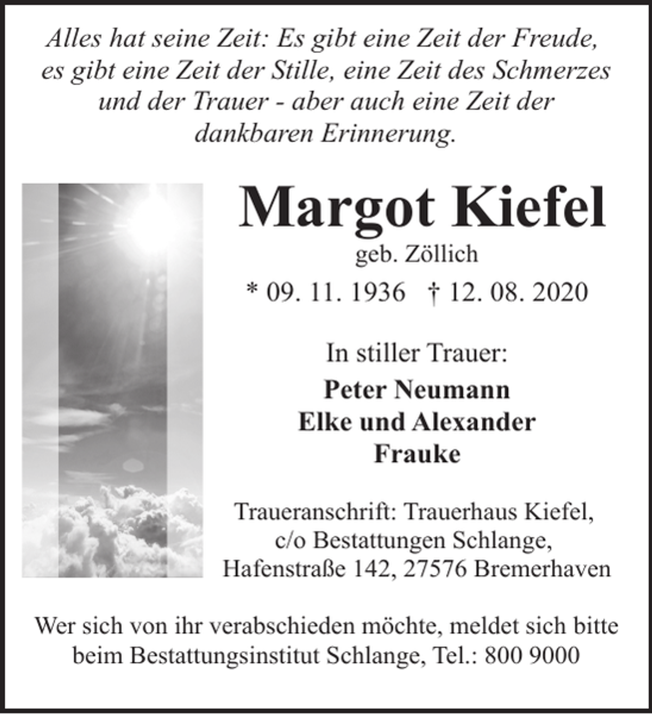 <p>Alles hat seine Zeit: Es gibt eine Zeit der Freude,<br />es gibt eine Zeit der Stille, eine Zeit des Schmerzes<br />und der Trauer - aber auch eine Zeit der<br />dankbaren Erinnerung.</p><p>Margot Kiefel<br />geb. Zöllich</p><p>* 09. 11. 1936 † 12. 08. 2020<br />In stiller Trauer:<br />Peter Neumann<br />Elke und Alexander<br />Frauke<br />Traueranschrift: Trauerhaus Kiefel,<br />c/o Bestattungen Schlange,<br />Hafenstraße 142, 27576 Bremerhaven<br />Wer sich von ihr verabschieden möchte, meldet sich bitte<br />beim Bestattungsinstitut Schlange, Tel.: 800 9000</p>