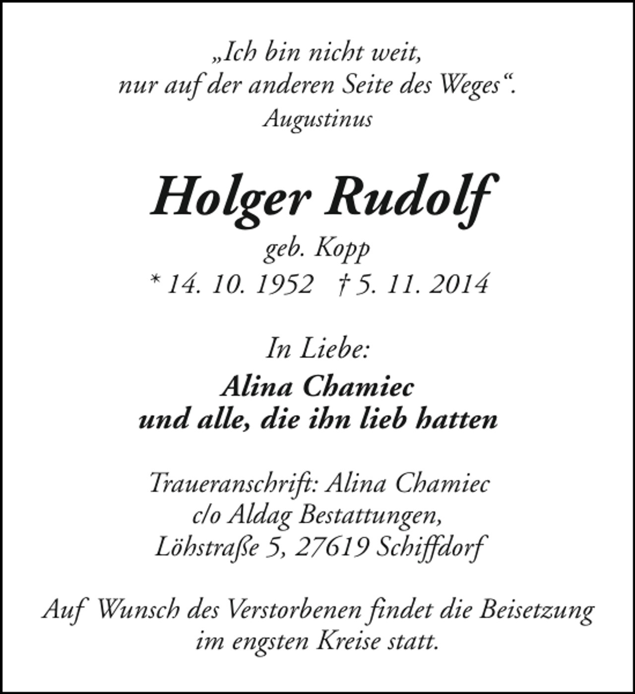 <p>„Ich bin nicht weit,<br />nur auf der anderen Seite des Weges“.<br />Augustinus</p><p>Holger Rudolf</p><p>geb. Kopp<br />* 14. 10. 1952 † 5. 11. 2014</p><p>In Liebe:<br />Alina Chamiec<br />und alle, die ihn lieb hatten<br />Traueranschrift: Alina Chamiec<br />c/o Aldag Bestattungen,<br />Löhstraße 5, 27619 Schiffdorf<br />Auf Wunsch des Verstorbenen findet die Beisetzung<br />im engsten Kreise statt.</p>