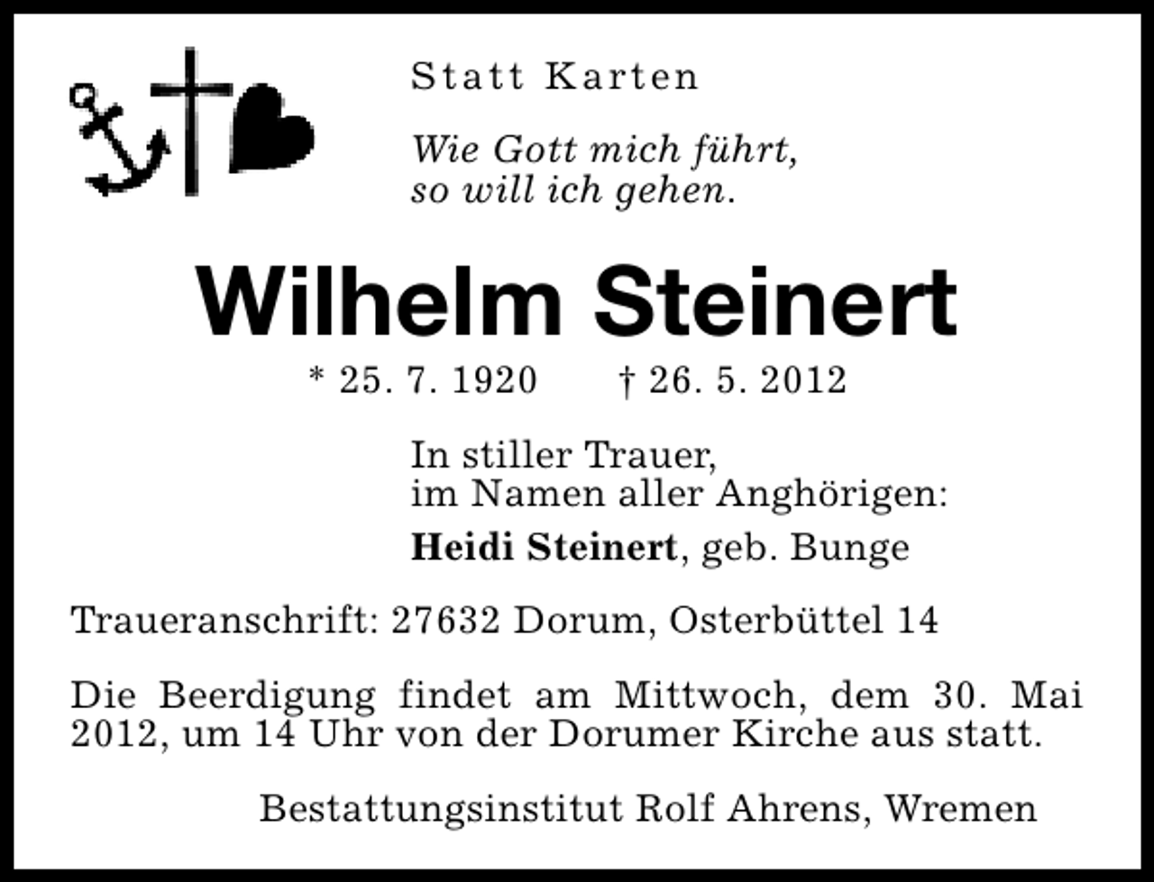 <p>S t a t t K a rt e n<br />Wie Gott mich führt,<br />so will ich gehen.</p><p>Wilhelm Steinert<br />* 25. 7. 1920</p><p>† 26. 5. 2012</p><p>In stiller Trauer,<br />im Namen aller Anghörigen:<br />Heidi Steinert, geb. Bunge<br />Traueranschrift: 27632 Dorum, Osterbüttel 14<br />Die Beerdigung findet am Mittwoch, dem 30. Mai<br />2012, um 14 Uhr von der Dorumer Kirche aus statt.<br />Bestattungsinstitut Rolf Ahrens, Wremen</p>