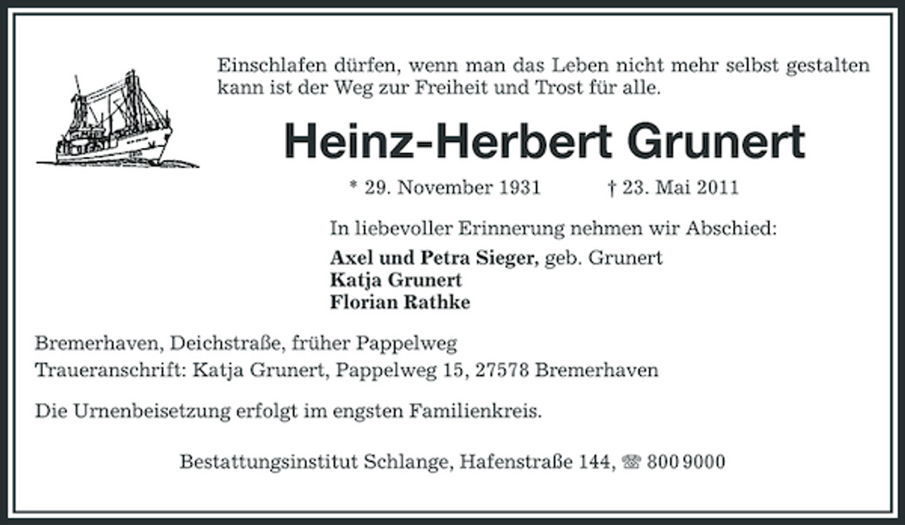 <p>Einschlafen dürfen, wenn man das Leben nicht mehr selbst gestalten kann ist der Weg zur Freiheit und Trost für alle.</p><p>Heinz-Herbert Grunert<br />* 29. November 1931 † 23. Mai 2011 In liebevoller Erinnerung nehmen wir Abschied: Axel und Petra Sieger, geb. Grunert Katja Grunert Florian Rathke Bremerhaven, Deichstraße, früher Pappelweg Traueranschrift: Katja Grunert, Pappelweg 15, 27578 Bremerhaven Die Urnenbeisetzung erfolgt im engsten Familienkreis. Bestattungsinstitut Schlange, Hafenstraße 144, 800 9000</p>