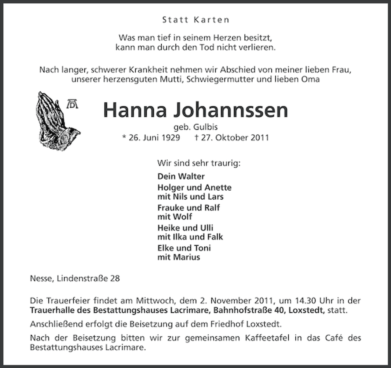 <p>Statt Karten<br />Was man tief in seinem Herzen besitzt,<br />kann man durch den Tod nicht verlieren.<br />Nach langer, schwerer Krankheit nehmen wir Abschied von meiner lieben Frau,<br />unserer herzensguten Mutti, Schwiegermutter und lieben Oma</p><p>Hanna Johannssen<br />geb. Gulbis<br />* 26. Juni 1929<br />† 27. Oktober 2011<br />Wir sind sehr traurig:<br />Dein Walter<br />Holger und Anette<br />mit Nils und Lars<br />Frauke und Ralf<br />mit Wolf<br />Heike und Ulli<br />mit Ilka und Falk<br />Elke und Toni<br />mit Marius<br />Nesse, Lindenstraße 28<br />Die Trauerfeier findet am Mittwoch, dem 2. November 2011, um 14.30 Uhr in der<br />Trauerhalle des Bestattungshauses Lacrimare, Bahnhofstraße 40, Loxstedt, statt.<br />Anschließend erfolgt die Beisetzung auf dem Friedhof Loxstedt.<br />Nach der Beisetzung bitten wir zur gemeinsamen Kaffeetafel in das Café des<br />Bestattungshauses Lacrimare.</p>