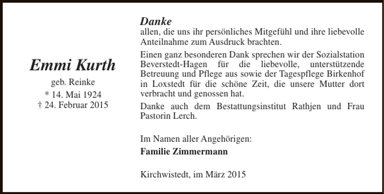 <p>Danke</p><p>Emmi Kurth<br />geb. Reinke<br />* 14. Mai 1924<br />† 24. Februar 2015</p><p>allen, die uns ihr persönliches Mitgefühl und ihre liebevolle<br />Anteilnahme zum Ausdruck brachten.<br />Einen ganz besonderen Dank sprechen wir der Sozialstation<br />Beverstedt-Hagen für die liebevolle, unterstützende<br />Betreuung und Pflege aus sowie der Tagespflege Birkenhof<br />in Loxstedt für die schöne Zeit, die unsere Mutter dort<br />verbracht und genossen hat.<br />Danke auch dem Bestattungsinstitut Rathjen und Frau<br />Pastorin Lerch.<br />Im Namen aller Angehörigen:<br />Familie Zimmermann<br />Kirchwistedt, im März 2015</p>