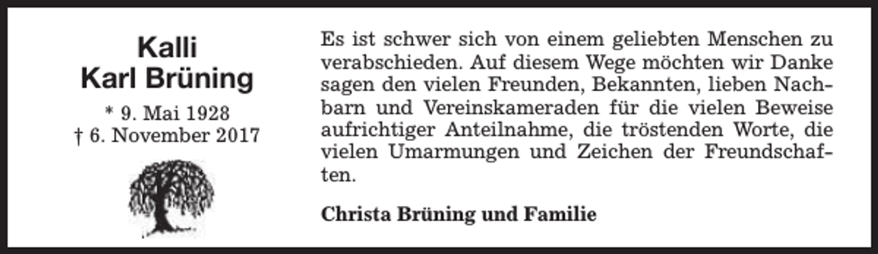 <p>Kalli<br />Karl Brüning<br />* 9. Mai 1928<br />† 6. November 2017</p><p>Es ist schwer sich von einem geliebten Menschen zu<br />verabschieden. Auf diesem Wege möchten wir Danke<br />sagen den vielen Freunden, Bekannten, lieben Nachbarn und Vereinskameraden für die vielen Beweise<br />aufrichtiger Anteilnahme, die tröstenden Worte, die<br />vielen Umarmungen und Zeichen der Freundschaften.<br />Christa Brüning und Familie</p>