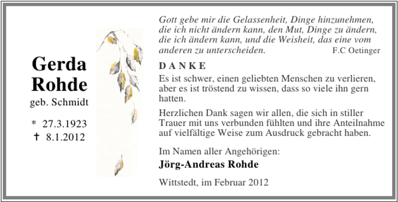 <p>Gott gebe mir die Gelassenheit, Dinge hinzunehmen,<br />die ich nicht ändern kann, den Mut, Dinge zu ändern,<br />die ich ändern kann, und die Weisheit, das eine vom<br />anderen zu unterscheiden.<br />F.C Oetinger</p><p>Gerda<br />Rohde<br />geb. Schmidt<br />* 27.3.1923<br />8.1.2012</p><p>DANKE<br />Es ist schwer, einen geliebten Menschen zu verlieren,<br />aber es ist tröstend zu wissen, dass so viele ihn gern<br />hatten.<br />Herzlichen Dank sagen wir allen, die sich in stiller<br />Trauer mit uns verbunden fühlten und ihre Anteilnahme<br />auf vielfältige Weise zum Ausdruck gebracht haben.<br />Im Namen aller Angehörigen:</p><p>Jörg-Andreas Rohde<br />Wittstedt, im Februar 2012</p>
