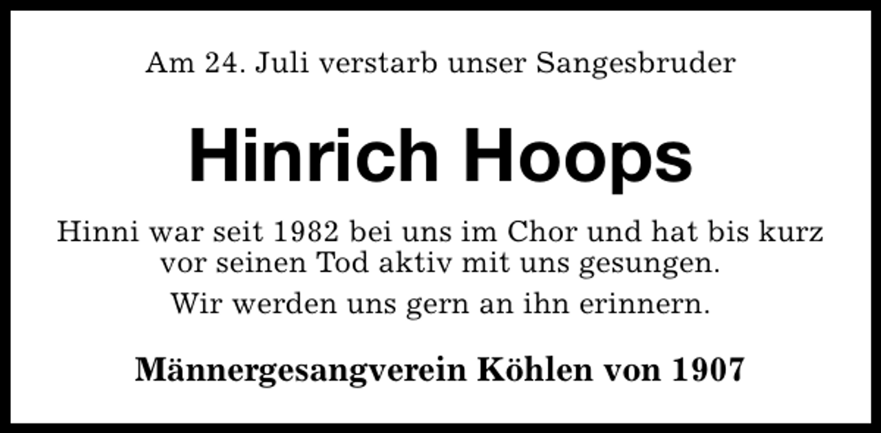 <p>Am 24. Juli verstarb unser Sangesbruder</p><p>Hinrich Hoops<br />Hinni war seit 1982 bei uns im Chor und hat bis kurz<br />vor seinen Tod aktiv mit uns gesungen.<br />Wir werden uns gern an ihn erinnern.</p><p>Männergesangverein Köhlen von 1907</p>