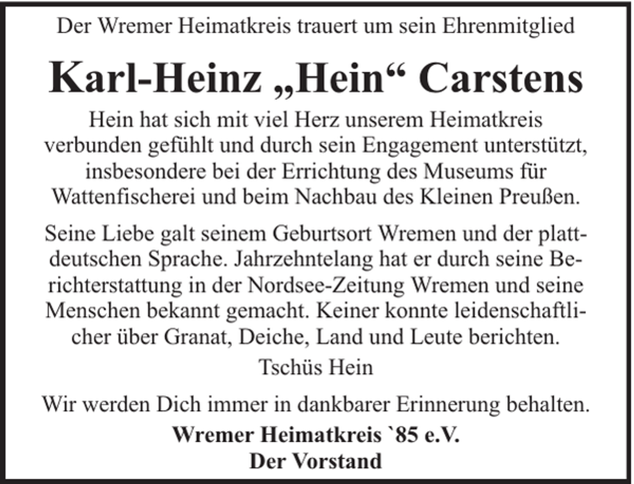 <p>Der Wremer Heimatkreis trauert um sein Ehrenmitglied</p><p>Karl-Heinz „Hein“ Carstens</p><p>Hein hat sich mit viel Herz unserem Heimatkreis<br />verbunden gefühlt und durch sein Engagement unterstützt,<br />insbesondere bei der Errichtung des Museums für<br />Wattenfischerei und beim Nachbau des Kleinen Preußen.<br />Seine Liebe galt seinem Geburtsort Wremen und der plattdeutschen Sprache. Jahrzehntelang hat er durch seine Berichterstattung in der Nordsee-Zeitung Wremen und seine<br />Menschen bekannt gemacht. Keiner konnte leidenschaftlicher über Granat, Deiche, Land und Leute berichten.<br />Tschüs Hein<br />Wir werden Dich immer in dankbarer Erinnerung behalten.<br />Wremer Heimatkreis `85 e.V.<br />Der Vorstand</p>
