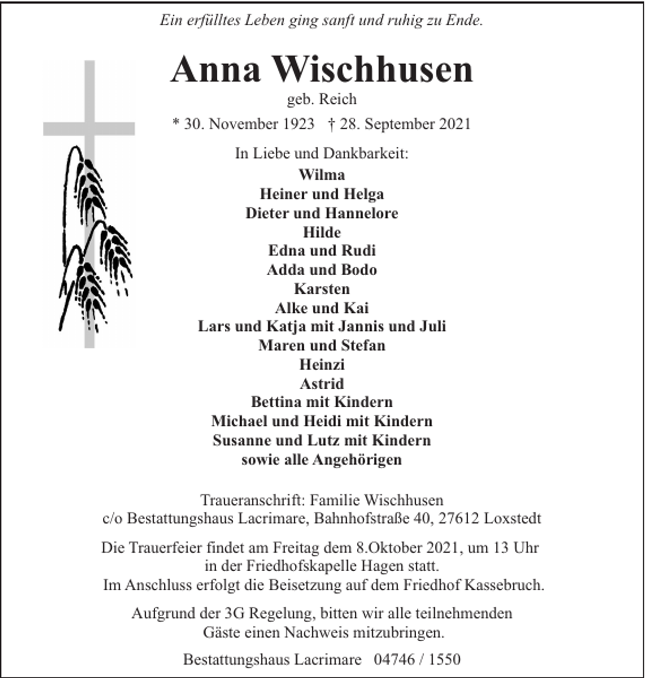 <p>Ein erfülltes Leben ging sanft und ruhig zu Ende.</p><p>Anna Wischhusen<br />geb. Reich</p><p>* 30. November 1923 † 28. September 2021<br />In Liebe und Dankbarkeit:<br />Wilma<br />Heiner und Helga<br />Dieter und Hannelore<br />Hilde<br />Edna und Rudi<br />Adda und Bodo<br />Karsten<br />Alke und Kai<br />Lars und Katja mit Jannis und Juli<br />Maren und Stefan<br />Heinzi<br />Astrid<br />Bettina mit Kindern<br />Michael und Heidi mit Kindern<br />Susanne und Lutz mit Kindern<br />sowie alle Angehörigen<br />Traueranschrift: Familie Wischhusen<br />c/o Bestattungshaus Lacrimare, Bahnhofstraße 40, 27612 Loxstedt<br />Die Trauerfeier findet am Freitag dem 8.Oktober 2021, um 13 Uhr<br />in der Friedhofskapelle Hagen statt.<br />Im Anschluss erfolgt die Beisetzung auf dem Friedhof Kassebruch.<br />Aufgrund der 3G Regelung, bitten wir alle teilnehmenden<br />Gäste einen Nachweis mitzubringen.<br />Bestattungshaus Lacrimare 04746 / 1550</p>