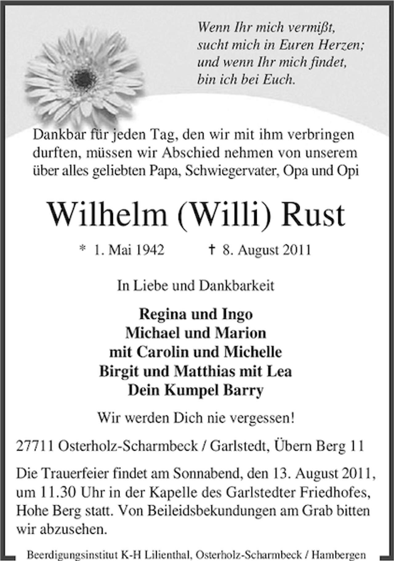 <p>Wenn Ihr mich vermißt,<br />sucht mich in Euren Herzen;<br />und wenn Ihr mich findet,<br />bin ich bei Euch.</p><p>Dankbar für jeden Tag, den wir mit ihm verbringen<br />durften, müssen wir Abschied nehmen von unserem<br />über alles geliebten Papa, Schwiegervater, Opa und Opi</p><p>Wilhelm (Willi) Rust<br />* 1. Mai 1942</p><p>¦ 8. August 2011</p><p>In Liebe und Dankbarkeit</p><p>Regina und Ingo<br />Michael und Marion<br />mit Carolin und Michelle<br />Birgit und Matthias mit Lea<br />Dein Kumpel Barry<br />Wir werden Dich nie vergessen!<br />27711 Osterholz-Scharmbeck / Garlstedt, Übern Berg 11<br />Die Trauerfeier findet am Sonnabend, den 13. August 2011,<br />um 11.30 Uhr in der Kapelle des Garlstedter Friedhofes,<br />Hohe Berg statt. Von Beileidsbekundungen am Grab bitten<br />wir abzusehen.<br />Beerdigungsinstitut K-H Lilienthal, Osterholz-Scharmbeck / Hambergen</p>