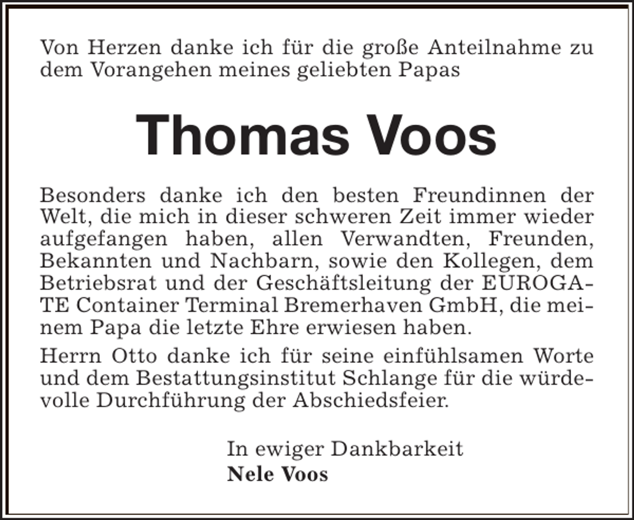 <p>Von Herzen danke ich für die große Anteilnahme zu<br />dem Vorangehen meines geliebten Papas</p><p>Thomas Voos<br />Besonders danke ich den besten Freundinnen der<br />Welt, die mich in dieser schweren Zeit immer wieder<br />aufgefangen haben, allen Verwandten, Freunden,<br />Bekannten und Nachbarn, sowie den Kollegen, dem<br />Betriebsrat und der Geschäftsleitung der EUROGATE Container Terminal Bremerhaven GmbH, die meinem Papa die letzte Ehre erwiesen haben.<br />Herrn Otto danke ich für seine einfühlsamen Worte<br />und dem Bestattungsinstitut Schlange für die würdevolle Durchführung der Abschiedsfeier.<br />In ewiger Dankbarkeit<br />Nele Voos</p>