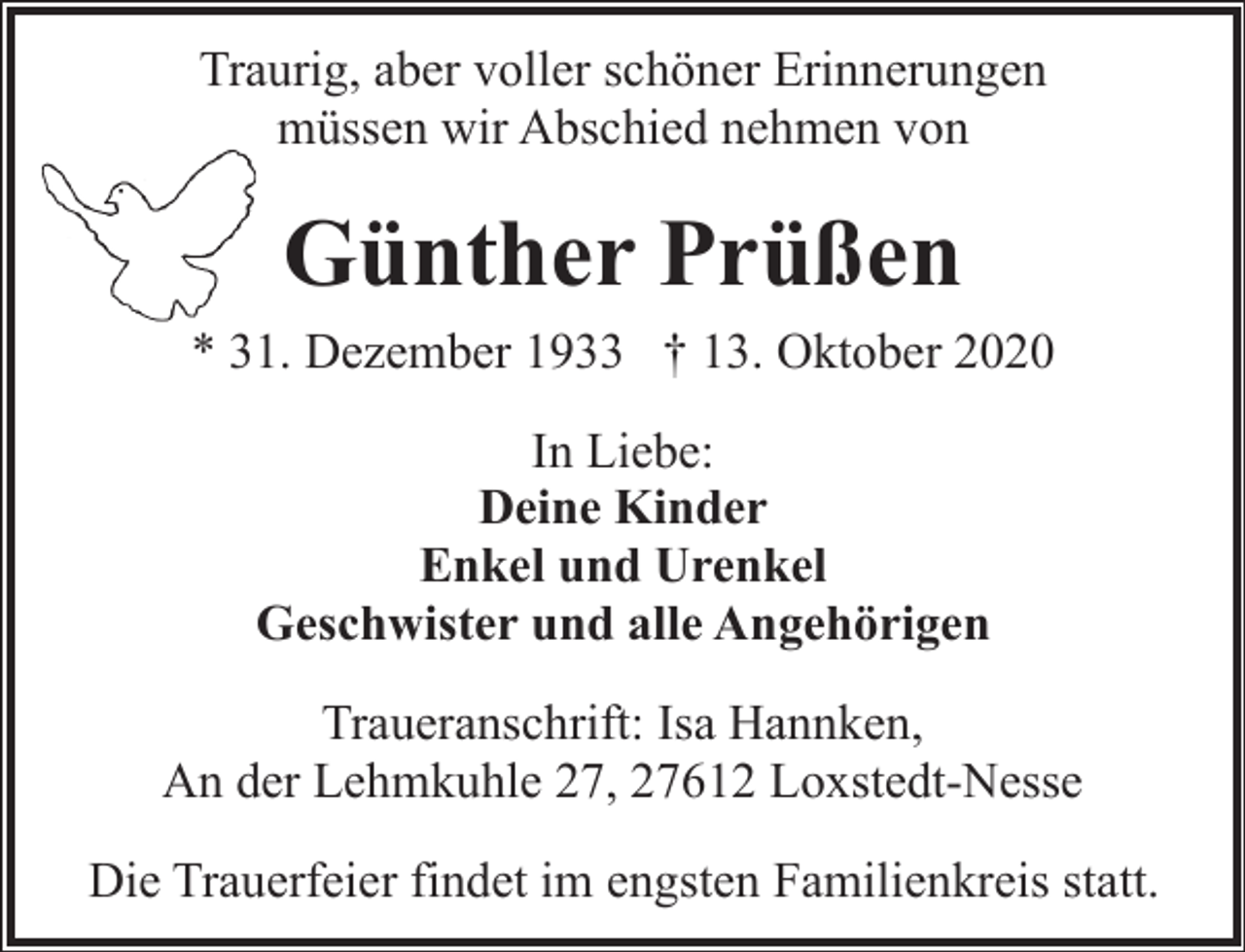 <p>Traurig, aber voller schöner Erinnerungen<br />müssen wir Abschied nehmen von</p><p>Günther Prüßen<br />* 31. Dezember 1933 † 13. Oktober 2020<br />In Liebe:<br />Deine Kinder<br />Enkel und Urenkel<br />Geschwister und alle Angehörigen<br />Traueranschrift: Isa Hannken,<br />An der Lehmkuhle 27, 27612 Loxstedt-Nesse<br />Die Trauerfeier findet im engsten Familienkreis statt.</p>