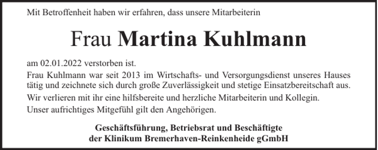 <p>Mit Betroffenheit haben wir erfahren, dass unsere Mitarbeiterin</p><p>Frau Martina Kuhlmann<br />am 02.01.2022 verstorben ist.<br />Frau Kuhlmann war seit 2013 im Wirtschafts- und Versorgungsdienst unseres Hauses<br />tätig und zeichnete sich durch große Zuverlässigkeit und stetige Einsatzbereitschaft aus.<br />Wir verlieren mit ihr eine hilfsbereite und herzliche Mitarbeiterin und Kollegin.<br />Unser aufrichtiges Mitgefühl gilt den Angehörigen.<br />Geschäftsführung, Betriebsrat und Beschäftigte<br />der Klinikum Bremerhaven-Reinkenheide gGmbH</p>