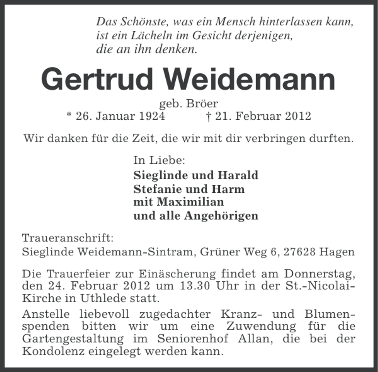 <p>Das Schönste, was ein Mensch hinterlassen kann,<br />ist ein Lächeln im Gesicht derjenigen,</p><p>die an ihn denken.</p><p>Gertrud Weidemann<br />geb. Bröer<br />* 26. Januar 1924<br />† 21. Februar 2012<br />Wir danken für die Zeit, die wir mit dir verbringen durften.</p><p>In Liebe:<br />Sieglinde und Harald<br />Stefanie und Harm<br />mit Maximilian<br />und alle Angehörigen<br />Traueranschrift:<br />Sieglinde Weidemann-Sintram, Grüner Weg 6, 27628 Hagen<br />Die Trauerfeier zur Einäscherung findet am Donnerstag,<br />den 24. Februar 2012 um 13.30 Uhr in der St.-NicolaiKirche in Uthlede statt.<br />Anstelle liebevoll zugedachter Kranz- und Blumenspenden bitten wir um eine Zuwendung für die<br />Gartengestaltung im Seniorenhof Allan, die bei der<br />Kondolenz eingelegt werden kann.</p>