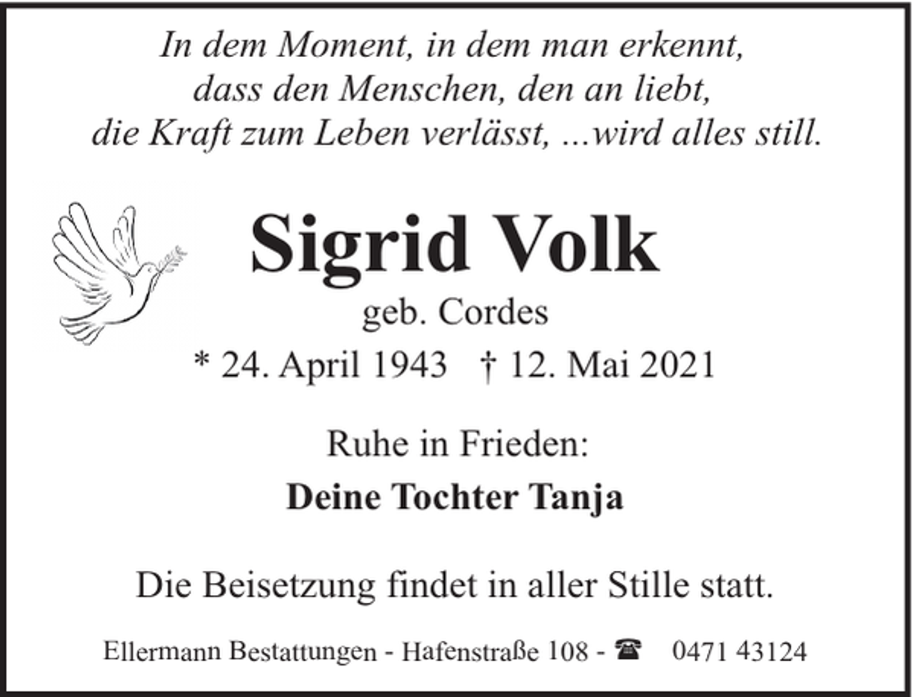 <p>In dem Moment, in dem man erkennt,<br />dass den Menschen, den an liebt,<br />die Kraft zum Leben verlässt, ...wird alles still.</p><p>Sigrid Volk</p><p>geb. Cordes<br />* 24. April 1943 † 12. Mai 2021<br />Ruhe in Frieden:<br />Deine Tochter Tanja<br />Die Beisetzung findet in aller Stille statt.<br />Ellermann Bestattungen - Hafenstraße 108 - (</p><p>0471 43124</p>