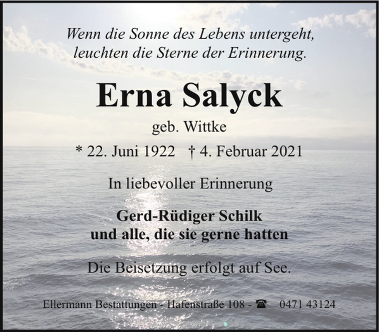 <p>Wenn die Sonne des Lebens untergeht,<br />leuchten die Sterne der Erinnerung.</p><p>Erna Salyck<br />geb. Wittke</p><p>* 22. Juni 1922 † 4. Februar 2021<br />In liebevoller Erinnerung<br />Gerd-Rüdiger Schilk<br />und alle, die sie gerne hatten<br />Die Beisetzung erfolgt auf See.<br />Ellermann Bestattungen - Hafenstraße 108 - (</p><p>0471 43124</p>