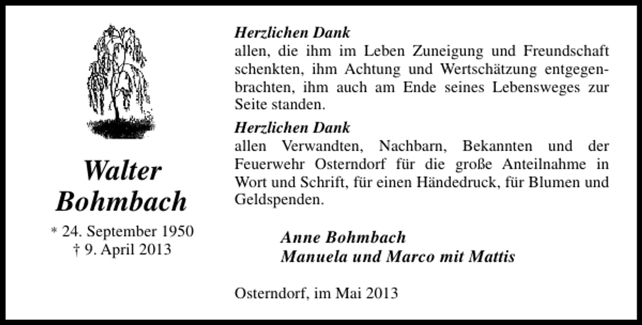 <p>Walter<br />Bohmbach</p><p>* 24. September 1950</p><p>† 9. April 2013</p><p>Herzlichen Dank<br />allen, die ihm im Leben Zuneigung und Freundschaft<br />schenkten, ihm Achtung und Wertschätzung entgegenbrachten, ihm auch am Ende seines Lebensweges zur<br />Seite standen.<br />Herzlichen Dank<br />allen Verwandten, Nachbarn, Bekannten und der<br />Feuerwehr Osterndorf für die große Anteilnahme in<br />Wort und Schrift, für einen Händedruck, für Blumen und<br />Geldspenden.</p><p>Anne Bohmbach<br />Manuela und Marco mit Mattis<br />Osterndorf, im Mai 2013</p>
