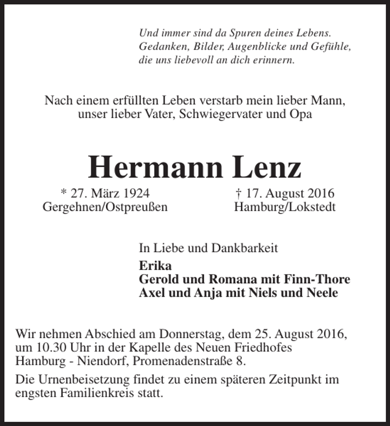 <p>Und immer sind da Spuren deines Lebens.<br />Gedanken, Bilder, Augenblicke und Gefühle,<br />die uns liebevoll an dich erinnern.</p><p>Nach einem erfüllten Leben verstarb mein lieber Mann,<br />unser lieber Vater, Schwiegervater und Opa</p><p>Hermann Lenz</p><p>* 27. März 1924<br />Gergehnen/Ostpreußen</p><p>† 17. August 2016<br />Hamburg/Lokstedt</p><p>In Liebe und Dankbarkeit<br />Erika<br />Gerold und Romana mit Finn-Thore<br />Axel und Anja mit Niels und Neele<br />Wir nehmen Abschied am Donnerstag, dem 25. August 2016,<br />um 10.30 Uhr in der Kapelle des Neuen Friedhofes<br />Hamburg - Niendorf, Promenadenstraße 8.<br />Die Urnenbeisetzung findet zu einem späteren Zeitpunkt im<br />engsten Familienkreis statt.</p>