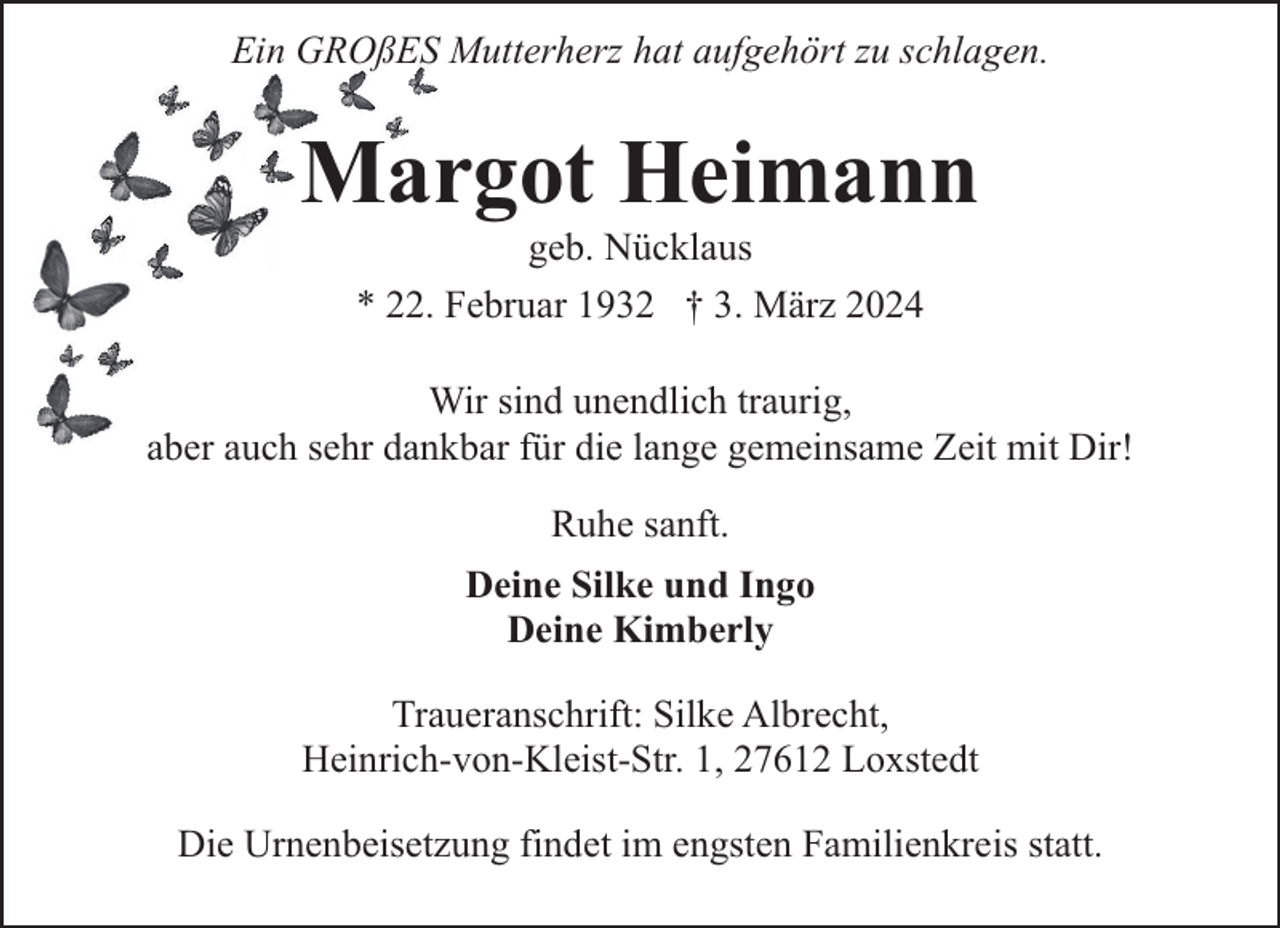 <p>Ein GROßES Mutterherz hat aufgehört zu schlagen.</p><p>Margot Heimann<br />geb. Nücklaus<br />* 22. Februar 1932 † 3. März 2024</p><p>Wir sind unendlich traurig,<br />aber auch sehr dankbar für die lange gemeinsame Zeit mit Dir!<br />Ruhe sanft.<br />Deine Silke und Ingo<br />Deine Kimberly<br />Traueranschrift: Silke Albrecht,<br />Heinrich-von-Kleist-Str. 1, 27612 Loxstedt<br />Die Urnenbeisetzung findet im engsten Familienkreis statt.</p>