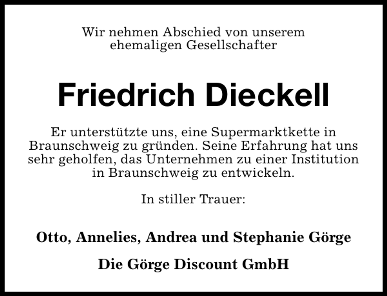 <p>Wir nehmen Abschied von unserem<br />ehemaligen Gesellschafter</p><p>Friedrich Dieckell<br />Er unterstützte uns, eine Supermarktkette in<br />Braunschweig zu gründen. Seine Erfahrung hat uns<br />sehr geholfen, das Unternehmen zu einer Institution<br />in Braunschweig zu entwickeln.<br />In stiller Trauer:</p><p>Otto, Annelies, Andrea und Stephanie Görge<br />Die Görge Discount GmbH</p>
