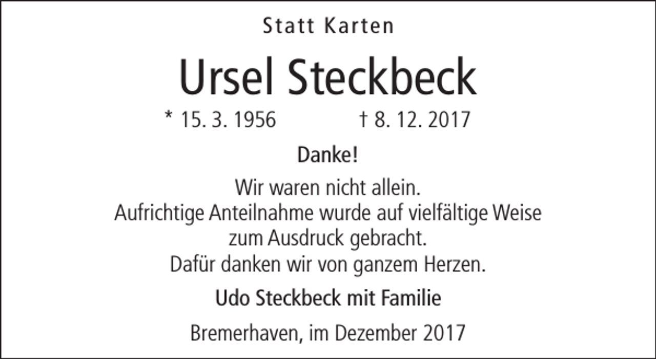 <p>Statt Karten</p><p>Ursel Steckbeck</p><p>* 15. 3. 1956</p><p>† 8. 12. 2017</p><p>Danke!<br />Wir waren nicht allein.<br />Aufrichtige Anteilnahme wurde auf vielfältige Weise<br />zum Ausdruck gebracht.<br />Dafür danken wir von ganzem Herzen.<br />Udo Steckbeck mit Familie<br />Bremerhaven, im Dezember 2017</p>