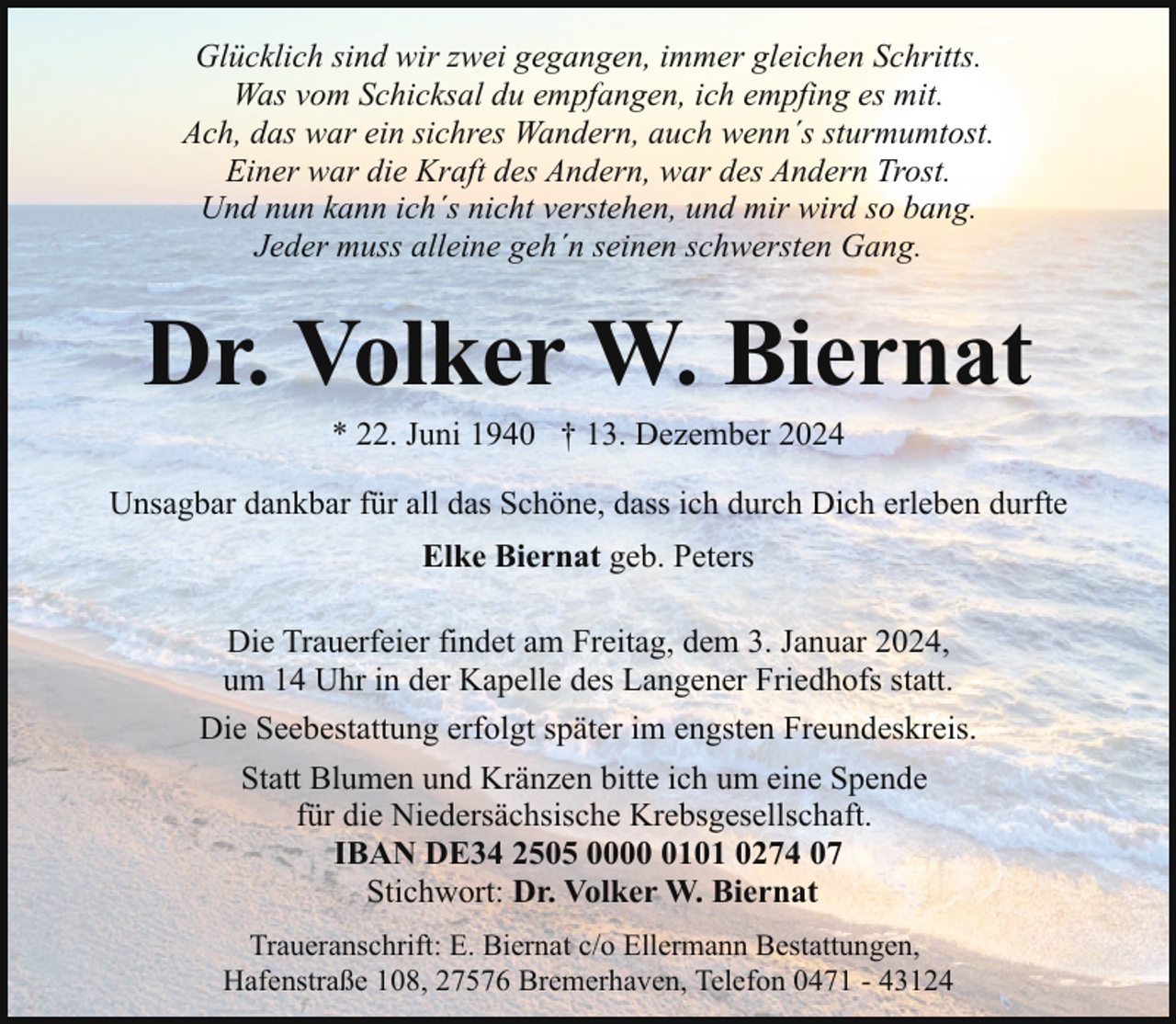 <p>Glücklich sind wir zwei gegangen, immer gleichen Schritts.<br />Was vom Schicksal du empfangen, ich empfing es mit.<br />Ach, das war ein sichres Wandern, auch wenn´s sturmumtost.<br />Einer war die Kraft des Andern, war des Andern Trost.<br />Und nun kann ich´s nicht verstehen, und mir wird so bang.<br />Jeder muss alleine geh´n seinen schwersten Gang.</p><p>Dr. Volker W. Biernat<br />* 22. Juni 1940 † 13. Dezember 2024</p><p>Unsagbar dankbar für all das Schöne, dass ich durch Dich erleben durfte<br />Elke Biernat geb. Peters<br />Die Trauerfeier findet am Freitag, dem 3. Januar 2024,<br />um 14 Uhr in der Kapelle des Langener Friedhofs statt.<br />Die Seebestattung erfolgt später im engsten Freundeskreis.<br />Statt Blumen und Kränzen bitte ich um eine Spende<br />für die Niedersächsische Krebsgesellschaft.<br />IBAN DE34 2505 000101 0274 07<br />Stichwort: Dr. Volker W. Biernat<br />Traueranschrift: E. Biernat c/o Ellermann Bestattungen,<br />Hafenstraße 108, 27576 Bremerhaven, Telefon 0471 - 43124</p>