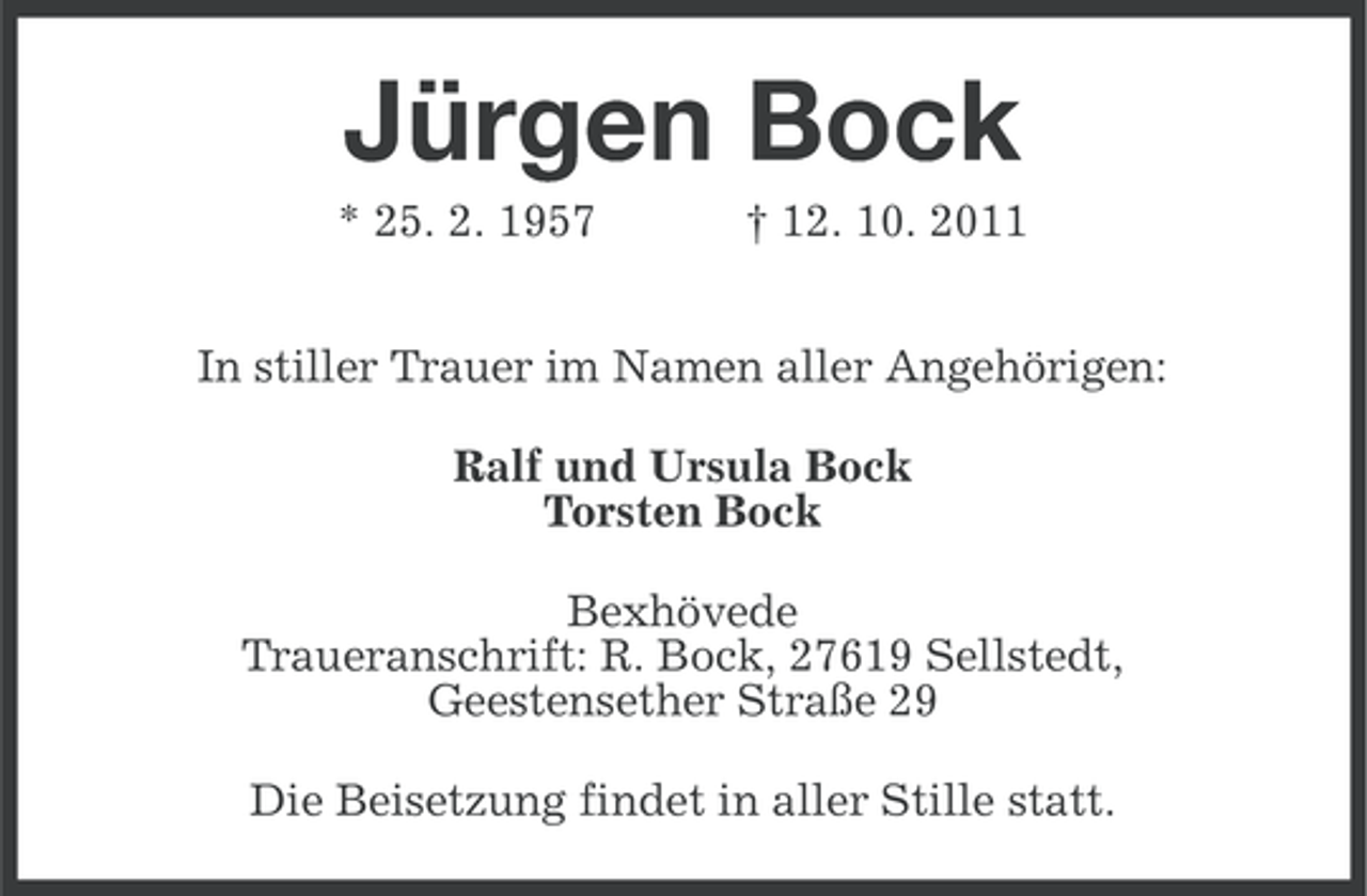 <p>Jürgen Bock<br />* 25. 2. 1957</p><p>† 12. 10. 2011</p><p>In stiller Trauer im Namen aller Angehörigen:<br />Ralf und Ursula Bock<br />Torsten Bock<br />Bexhövede<br />Traueranschrift: R. Bock, 27619 Sellstedt,<br />Geestensether Straße 29<br />Die Beisetzung findet in aller Stille statt.</p>