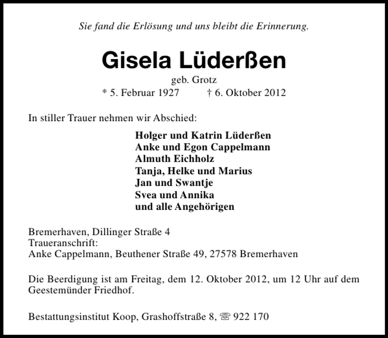 <p>Sie fand die Erlösung und uns bleibt die Erinnerung.</p><p>Gisela Lüderßen<br />geb. Grotz<br />* 5. Februar 1927<br />† 6. Oktober 2012</p><p>In stiller Trauer nehmen wir Abschied:<br />Holger und Katrin Lüderßen<br />Anke und Egon Cappelmann<br />Almuth Eichholz<br />Tanja, Helke und Marius<br />Jan und Swantje<br />Svea und Annika<br />und alle Angehörigen<br />Bremerhaven, Dillinger Straße 4<br />Traueranschrift:<br />Anke Cappelmann, Beuthener Straße 49, 27578 Bremerhaven<br />Die Beerdigung ist am Freitag, dem 12. Oktober 2012, um 12 Uhr auf dem<br />Geestemünder Friedhof.<br />Bestattungsinstitut Koop, Grashoffstraße 8, s 922 170</p>
