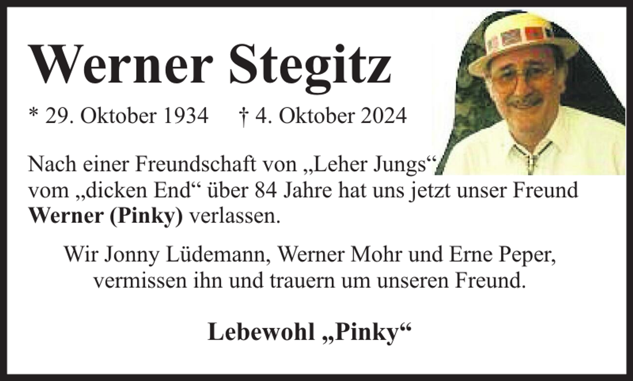 <p>Werner Stegitz</p><p>* 29. Oktober 1934</p><p>† 4. Oktober 2024</p><p>Nach einer Freundschaft von „Leher Jungs“<br />vom „dicken End“ über 84 Jahre hat uns jetzt unser Freund<br />Werner (Pinky) verlassen.<br />Wir Jonny Lüdemann, Werner Mohr und Erne Peper,<br />vermissen ihn und trauern um unseren Freund.</p><p>Lebewohl „Pinky“</p>