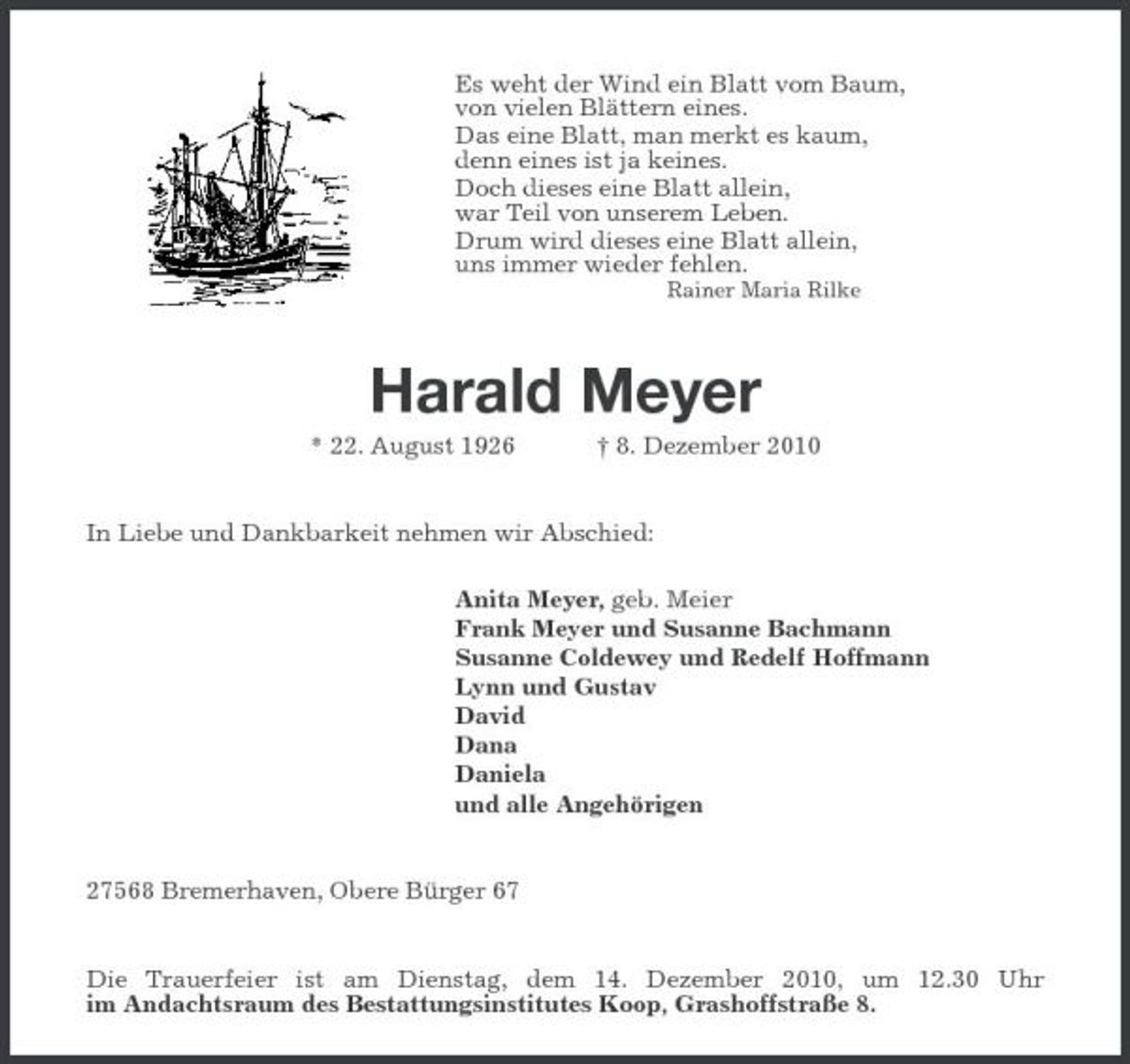 <p>Es weht der Wind ein Blatt vom Baum,<br />von vielen Blättern eines.<br />Das eine Blatt, man merkt es kaum,<br />denn eines ist ja keines.<br />Doch dieses eine Blatt allein,<br />war Teil von unserem Leben.<br />Drum wird dieses eine Blatt allein,<br />uns immer wieder fehlen.<br />Rainer Maria Rilke</p><p>Harald Meyer<br />* 22. August 1926 † 8. Dezember 2010</p><p>In Liebe und Dankbarkeit nehmen wir Abschied:<br />Anita Meyer, geb. Meier<br />Frank Meyer und Susanne Bachmann<br />Susanne Coldewey und Redelf Hoffmann<br />Lynn und Gustav<br />David<br />Dana<br />Daniela<br />und alle Angehörigen</p><p>27568 Bremerhaven, Obere Bürger 67</p><p>Die Trauerfeier ist am Dienstag, dem 14. Dezember 2010, um 12.30 Uhr<br />im Andachtsraum des Bestattungsinstitutes Koop, Grashoffstraße 8.</p>