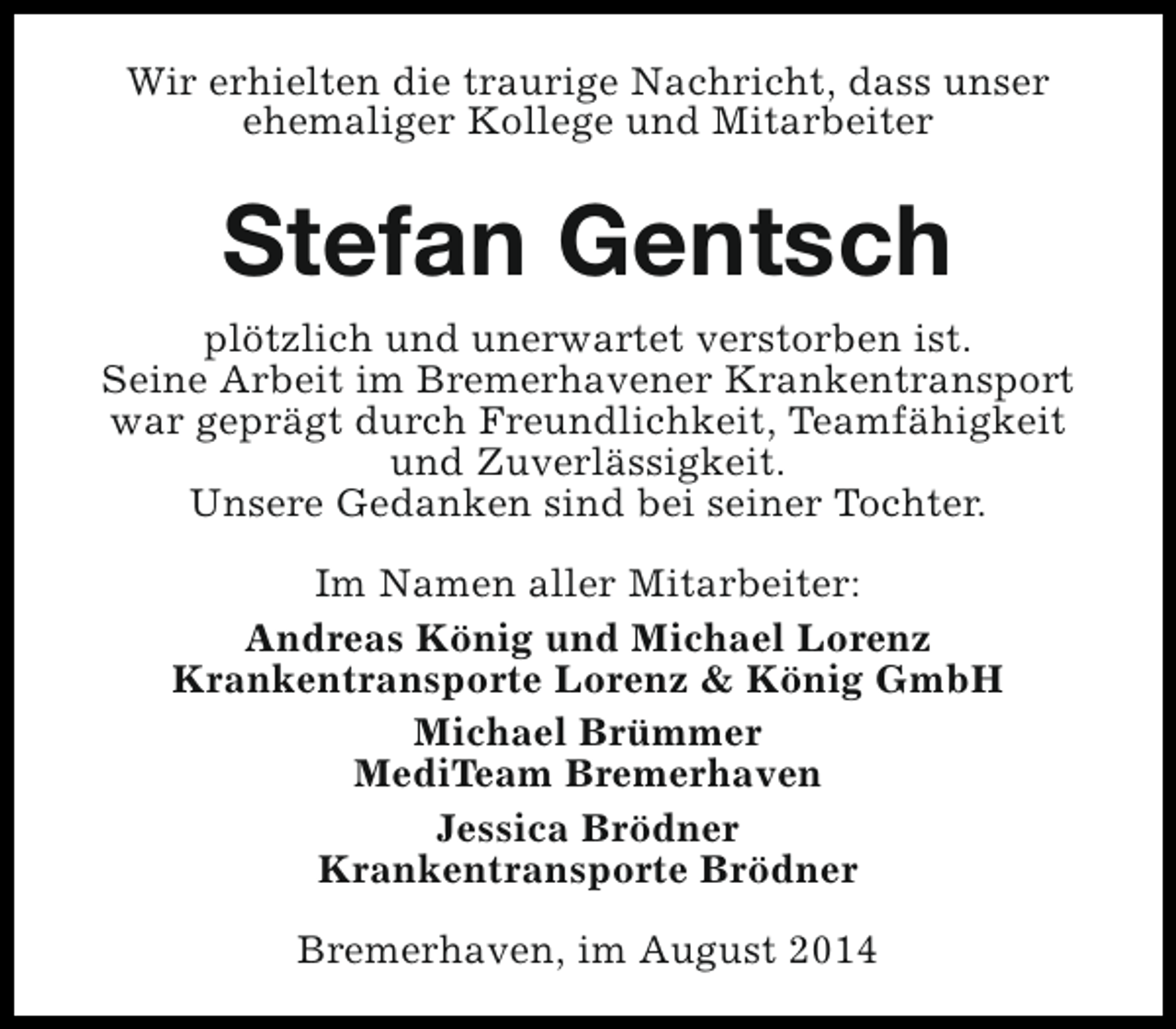 <p>Wir erhielten die traurige Nachricht, dass unser<br />ehemaliger Kollege und Mitarbeiter</p><p>Stefan Gentsch<br />plötzlich und unerwartet verstorben ist.<br />Seine Arbeit im Bremerhavener Krankentransport<br />war geprägt durch Freundlichkeit, Teamfähigkeit<br />und Zuverlässigkeit.<br />Unsere Gedanken sind bei seiner Tochter.<br />Im Namen aller Mitarbeiter:<br />Andreas König und Michael Lorenz<br />Krankentransporte Lorenz &amp; König GmbH<br />Michael Brümmer<br />MediTeam Bremerhaven<br />Jessica Brödner<br />Krankentransporte Brödner<br />Bremerhaven, im August 2014</p>