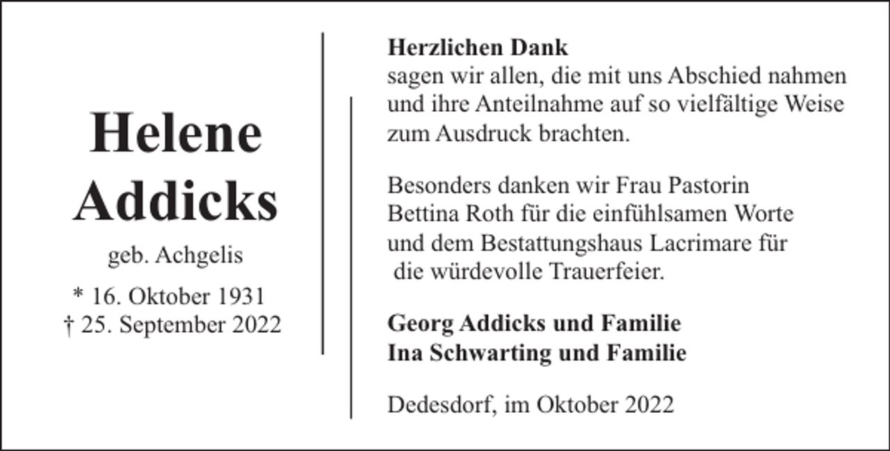<p>Helene<br />Addicks<br />geb. Achgelis</p><p>* 16. Oktober 1931<br />† 25. September 2022</p><p>Herzlichen Dank<br />sagen wir allen, die mit uns Abschied nahmen<br />und ihre Anteilnahme auf so vielfältige Weise<br />zum Ausdruck brachten.<br />Besonders danken wir Frau Pastorin<br />Bettina Roth für die einfühlsamen Worte<br />und dem Bestattungshaus Lacrimare für<br />die würdevolle Trauerfeier.<br />Georg Addicks und Familie<br />Ina Schwarting und Familie<br />Dedesdorf, im Oktober 2022</p>