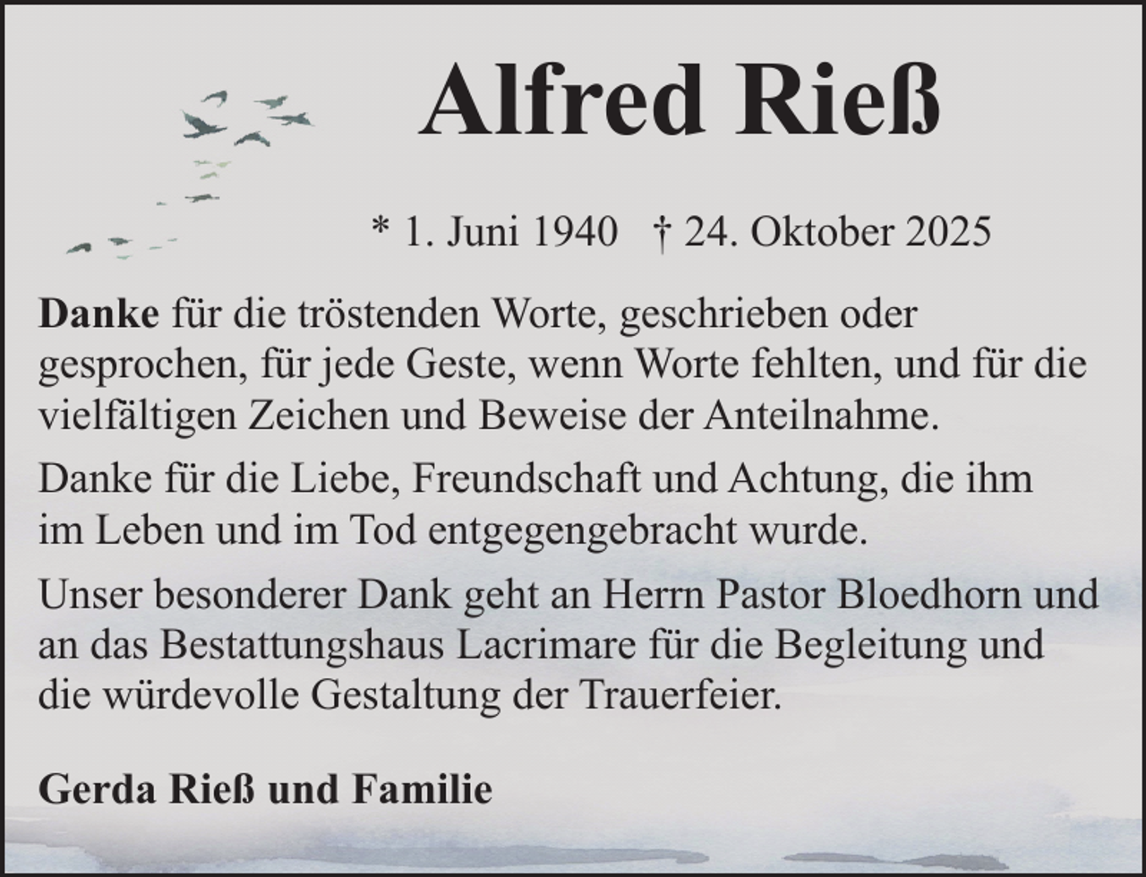 <p>Alfred Rieß<br />* 1. Juni 1940 † 24. Oktober 2025<br />Danke für die tröstenden Worte, geschrieben oder<br />gesprochen, für jede Geste, wenn Worte fehlten, und für die<br />vielfältigen Zeichen und Beweise der Anteilnahme.<br />Danke für die Liebe, Freundschaft und Achtung, die ihm<br />im Leben und im Tod entgegengebracht wurde.<br />Unser besonderer Dank geht an Herrn Pastor Bloedhorn und<br />an das Bestattungshaus Lacrimare für die Begleitung und<br />die würdevolle Gestaltung der Trauerfeier.<br />Gerda Rieß und Familie</p>