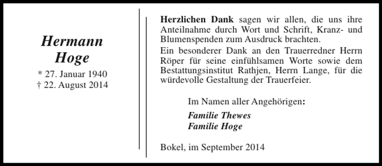 <p>Hermann<br />Hoge<br />* 27. Januar 1940<br />† 22. August 2014</p><p>Herzlichen Dank sagen wir allen, die uns ihre<br />Anteilnahme durch Wort und Schrift, Kranz- und<br />Blumenspenden zum Ausdruck brachten.<br />Ein besonderer Dank an den Trauerredner Herrn<br />Röper für seine einfühlsamen Worte sowie dem<br />Bestattungsinstitut Rathjen, Herrn Lange, für die<br />würdevolle Gestaltung der Trauerfeier.<br />Im Namen aller Angehörigen:<br />Familie Thewes<br />Familie Hoge<br />Bokel, im September 2014</p>