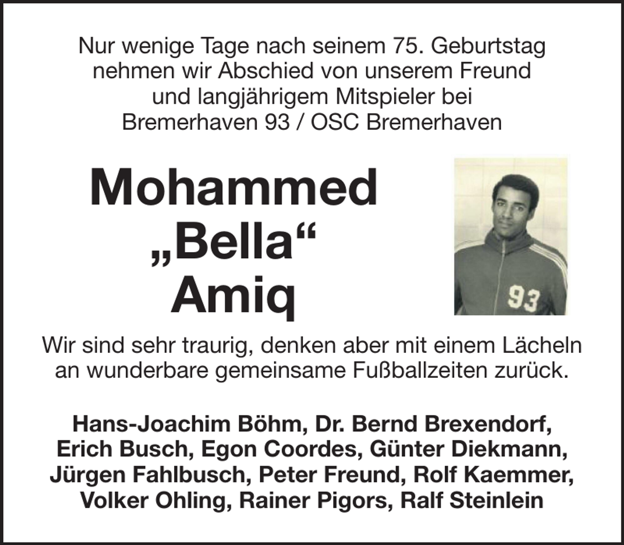 <p>Nur wenige Tage nach seinem 75. Geburtstag<br />nehmen wir Abschied von unserem Freund<br />und langjährigem Mitspieler bei<br />Bremerhaven 93 / OSC Bremerhaven</p><p>Mohammed<br />„Bella“<br />Amiq<br />Wir sind sehr traurig, denken aber mit einem Lächeln<br />an wunderbare gemeinsame Fußballzeiten zurück.<br />Hans-Joachim Böhm, Dr. Bernd Brexendorf,<br />Erich Busch, Egon Coordes, Günter Diekmann,<br />Jürgen Fahlbusch, Peter Freund, Rolf Kaemmer,<br />Volker Ohling, Rainer Pigors, Ralf Steinlein</p>
