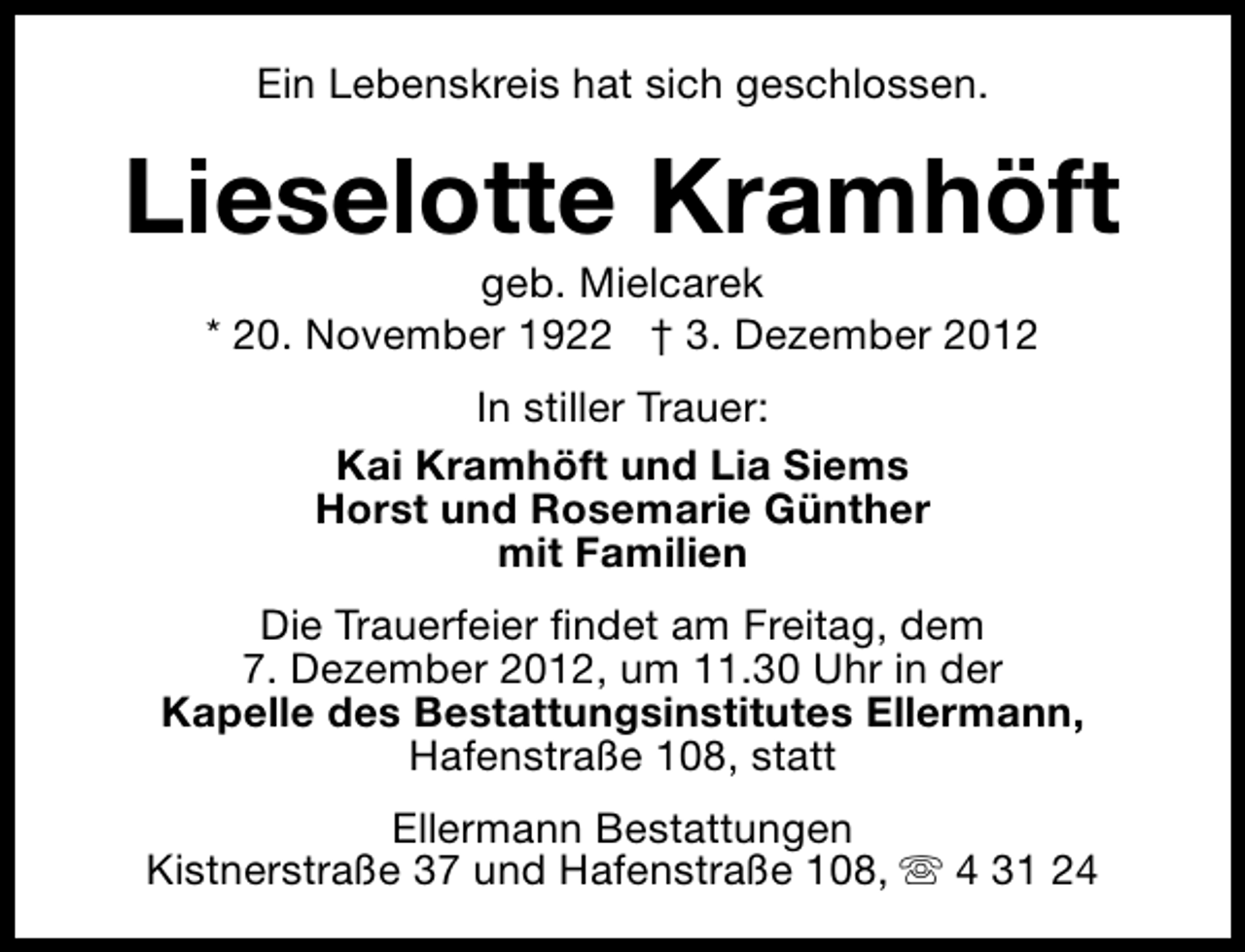 <p>Ein Lebenskreis hat sich geschlossen.</p><p>Lieselotte Kramhöft<br />geb. Mielcarek<br />* 20. November 1922 † 3. Dezember 2012<br />In stiller Trauer:<br />Kai Kramhöft und Lia Siems<br />Horst und Rosemarie Günther<br />mit Familien<br />Die Trauerfeier findet am Freitag, dem<br />7. Dezember 2012, um 11.30 Uhr in der<br />Kapelle des Bestattungsinstitutes Ellermann,<br />Hafenstraße 108, statt<br />Ellermann Bestattungen<br />Kistnerstraße 37 und Hafenstraße 108, s 4 31 24</p>