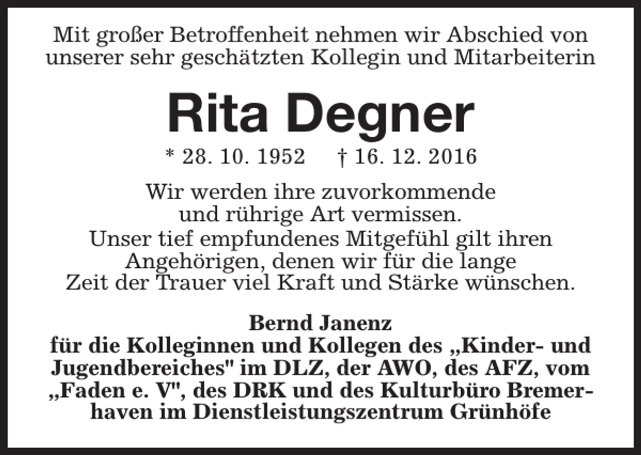 <p>Mit großer Betroffenheit nehmen wir Abschied von<br />unserer sehr geschätzten Kollegin und Mitarbeiterin</p><p>Rita Degner</p><p>* 28. 10. 1952</p><p>† 16. 12. 2016</p><p>Wir werden ihre zuvorkommende<br />und rührige Art vermissen.<br />Unser tief empfundenes Mitgefühl gilt ihren<br />Angehörigen, denen wir für die lange<br />Zeit der Trauer viel Kraft und Stärke wünschen.<br />Bernd Janenz<br />für die Kolleginnen und Kollegen des „Kinder- und<br />Jugendbereiches" im DLZ, der AWO, des AFZ, vom<br />„Faden e. V", des DRK und des Kulturbüro Bremerhaven im Dienstleistungszentrum Grünhöfe</p>