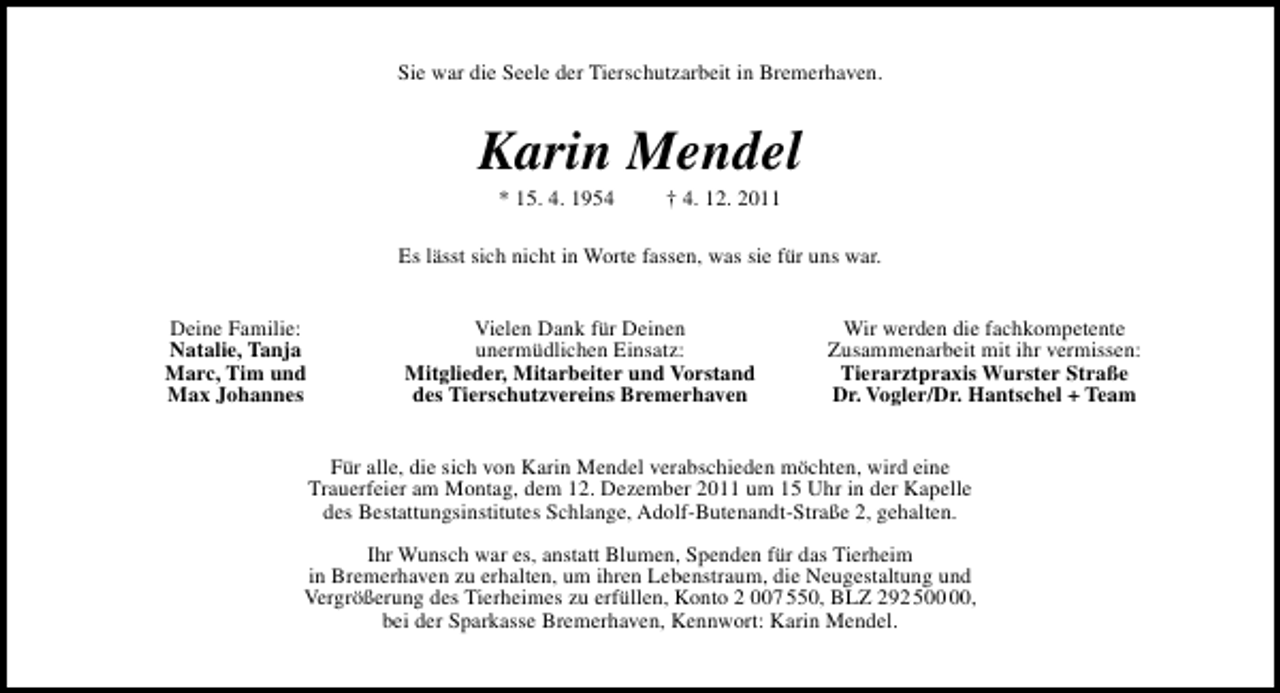 <p>Sie war die Seele der Tierschutzarbeit in Bremerhaven.</p>
<p>Karin Mendel<br />* 15. 4. 1954</p>
<p>† 4. 12. 2011</p>
<p>Es lässt sich nicht in Worte fassen, was sie für uns war.<br />Deine Familie:<br />Natalie, Tanja<br />Marc, Tim und<br />Max Johannes</p>
<p>Vielen Dank für Deinen<br />unermüdlichen Einsatz:<br />Mitglieder, Mitarbeiter und Vorstand<br />des Tierschutzvereins Bremerhaven</p>
<p>Wir werden die fachkompetente<br />Zusammenarbeit mit ihr vermissen:<br />Tierarztpraxis Wurster Straße<br />Dr. Vogler/Dr. Hantschel + Team</p>
<p>Für alle, die sich von Karin Mendel verabschieden möchten, wird eine<br />Trauerfeier am Montag, dem 12. Dezember 2011 um 15 Uhr in der Kapelle<br />des Bestattungsinstitutes Schlange, Adolf-Butenandt-Straße 2, gehalten.<br />Ihr Wunsch war es, anstatt Blumen, Spenden für das Tierheim<br />in Bremerhaven zu erhalten, um ihren Lebenstraum, die Neugestaltung und<br />Vergrößerung des Tierheimes zu erfüllen, Konto 2 007 550, BLZ 292 5,<br />bei der Sparkasse Bremerhaven, Kennwort: Karin Mendel.</p>