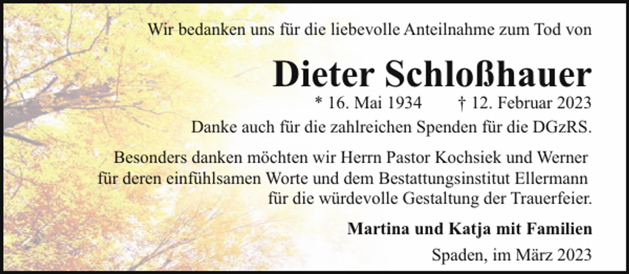 <p>Wir bedanken uns für die liebevolle Anteilnahme zum Tod von</p><p>Dieter Schloßhauer</p><p>* 16. Mai 1934<br />† 12. Februar 2023<br />Danke auch für die zahlreichen Spenden für die DGzRS.<br />Besonders danken möchten wir Herrn Pastor Kochsiek und Werner<br />für deren einfühlsamen Worte und dem Bestattungsinstitut Ellermann<br />für die würdevolle Gestaltung der Trauerfeier.<br />Martina und Katja mit Familien<br />Spaden, im März 2023</p>