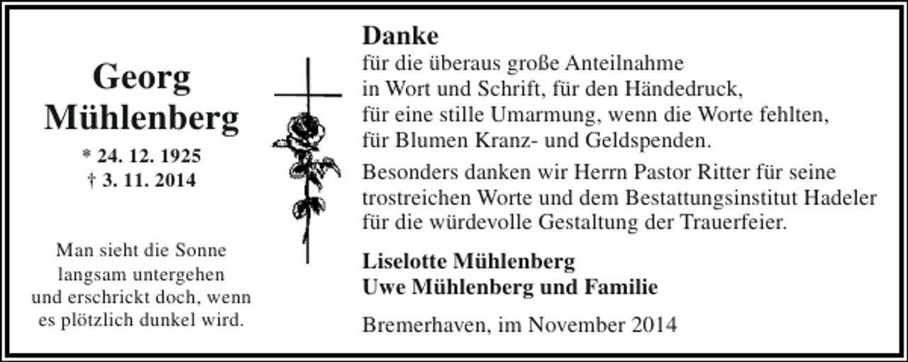 <p>Georg<br />Mühlenberg<br />* 24. 12. 1925<br />† 3. 11. 2014</p><p>Man sieht die Sonne<br />langsam untergehen<br />und erschrickt doch, wenn<br />es plötzlich dunkel wird.</p><p>Danke</p><p>für die überaus große Anteilnahme<br />in Wort und Schrift, für den Händedruck,<br />für eine stille Umarmung, wenn die Worte fehlten,<br />für Blumen Kranz- und Geldspenden.<br />Besonders danken wir Herrn Pastor Ritter für seine<br />trostreichen Worte und dem Bestattungsinstitut Hadeler<br />für die würdevolle Gestaltung der Trauerfeier.<br />Liselotte Mühlenberg<br />Uwe Mühlenberg und Familie<br />Bremerhaven, im November 2014</p>