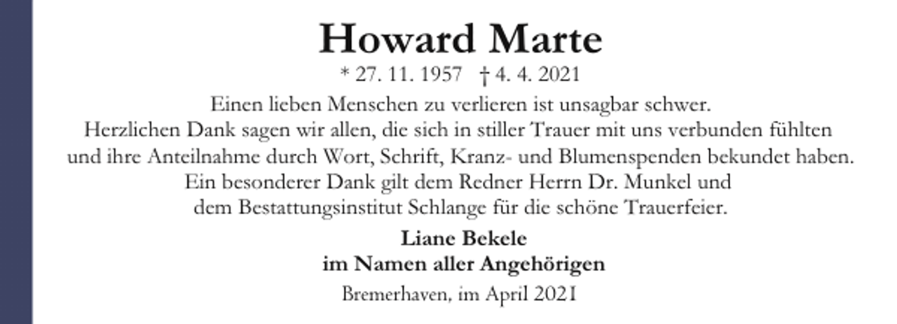 <p>Howard Marte</p><p>* 27. 11. 1957 † 4. 4. 2021<br />Einen lieben Menschen zu verlieren ist unsagbar schwer.<br />Herzlichen Dank sagen wir allen, die sich in stiller Trauer mit uns verbunden fühlten<br />und ihre Anteilnahme durch Wort, Schrift, Kranz- und Blumenspenden bekundet haben.<br />Ein besonderer Dank gilt dem Redner Herrn Dr. Munkel und<br />dem Bestattungsinstitut Schlange für die schöne Trauerfeier.<br />Liane Bekele<br />im Namen aller Angehörigen<br />Bremerhaven, im April 2021</p>