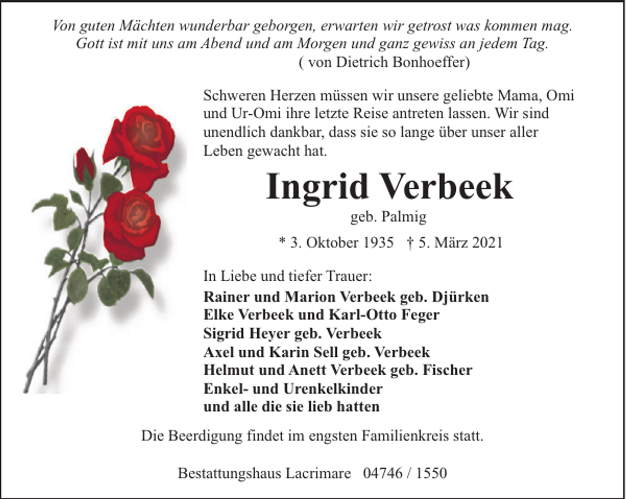 <p>Von guten Mächten wunderbar geborgen, erwarten wir getrost was kommen mag.<br />Gott ist mit uns am Abend und am Morgen und ganz gewiss an jedem Tag.<br />( von Dietrich Bonhoeffer)<br />Schweren Herzen müssen wir unsere geliebte Mama, Omi<br />und Ur-Omi ihre letzte Reise antreten lassen. Wir sind<br />unendlich dankbar, dass sie so lange über unser aller<br />Leben gewacht hat.</p><p>Ingrid Verbeek<br />geb. Palmig</p><p>* 3. Oktober 1935 † 5. März 2021<br />In Liebe und tiefer Trauer:<br />Rainer und Marion Verbeek geb. Djürken<br />Elke Verbeek und Karl-Otto Feger<br />Sigrid Heyer geb. Verbeek<br />Axel und Karin Sell geb. Verbeek<br />Helmut und Anett Verbeek geb. Fischer<br />Enkel- und Urenkelkinder<br />und alle die sie lieb hatten<br />Die Beerdigung findet im engsten Familienkreis statt.<br />Bestattungshaus Lacrimare 04746 / 1550</p>