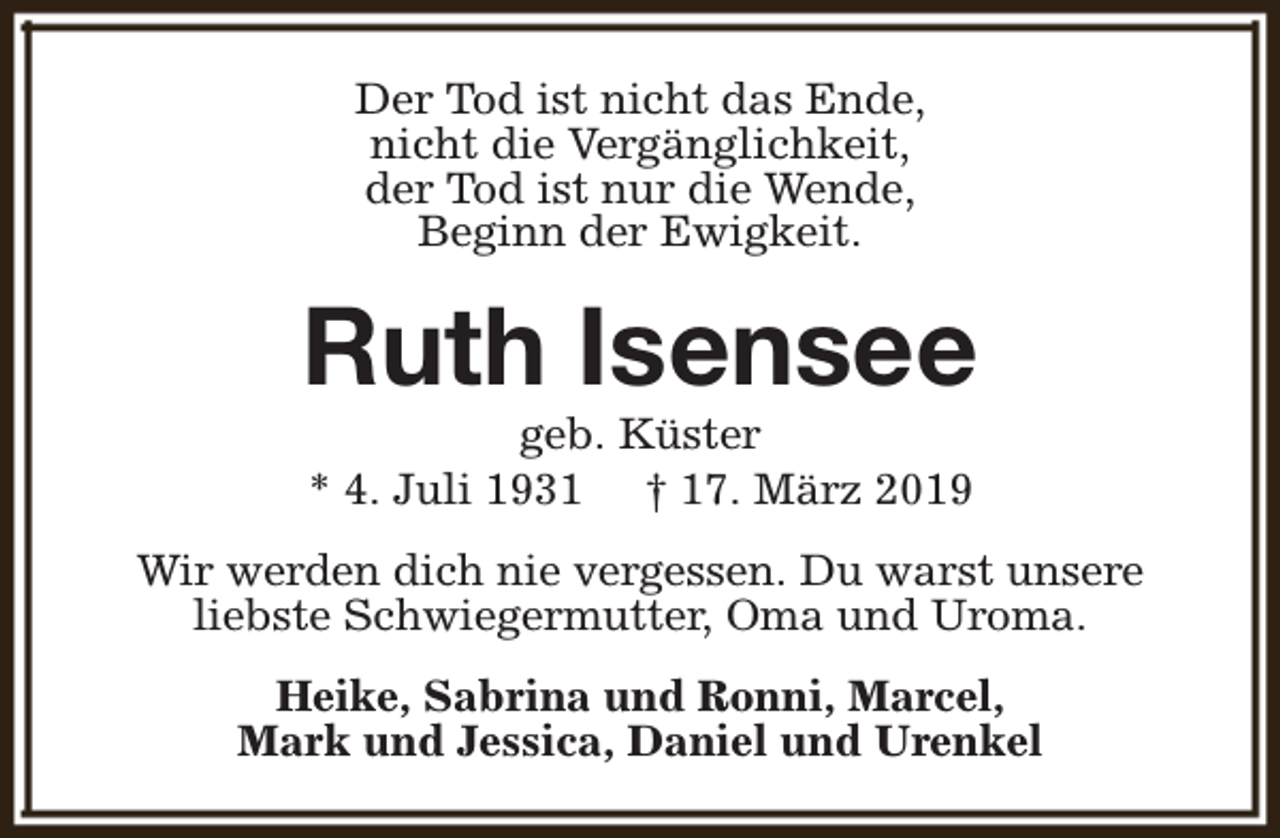 <p>Der Tod ist nicht das Ende,<br />nicht die Vergänglichkeit,<br />der Tod ist nur die Wende,<br />Beginn der Ewigkeit.</p><p>Ruth Isensee<br />geb. Küster<br />* 4. Juli 1931 † 17. März 2019</p><p>Wir werden dich nie vergessen. Du warst unsere<br />liebste Schwiegermutter, Oma und Uroma.<br />Heike, Sabrina und Ronni, Marcel,<br />Mark und Jessica, Daniel und Urenkel</p>