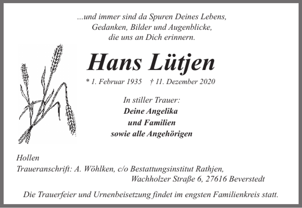 <p>...und immer sind da Spuren Deines Lebens,<br />Gedanken, Bilder und Augenblicke,<br />die uns an Dich erinnern.</p><p>Hans Lütjen</p><p>* 1. Februar 1935 † 11. Dezember 2020</p><p>In stiller Trauer:<br />Deine Angelika<br />und Familien<br />sowie alle Angehörigen<br />Hollen<br />Traueranschrift: A. Wöhlken, c/o Bestattungsinstitut Rathjen,<br />Wachholzer Straße 6, 27616 Beverstedt<br />Die Trauerfeier und Urnenbeisetzung findet im engsten Familienkreis statt.</p>