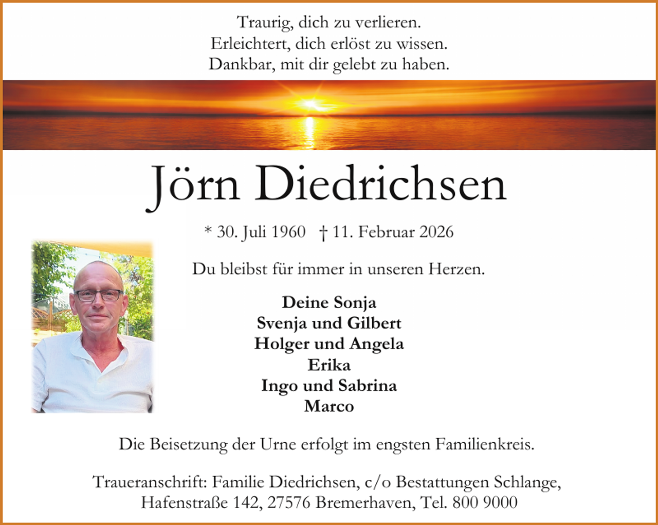 <p>Traurig, dich zu verlieren.<br />Erleichtert, dich erlöst zu wissen.<br />Dankbar, mit dir gelebt zu haben.</p><p>Jörn Diedrichsen<br />* 30. Juli 1960 † 11. Februar 2026<br />Du bleibst für immer in unseren Herzen.<br />Deine Sonja<br />Svenja und Gilbert<br />Holger und Angela<br />Erika<br />Ingo und Sabrina<br />Marco<br />Die Beisetzung der Urne erfolgt im engsten Familienkreis.<br />Traueranschrift: Familie Diedrichsen, c/o Bestattungen Schlange,<br />Hafenstraße 142, 27576 Bremerhaven, Tel. 800 9000</p>