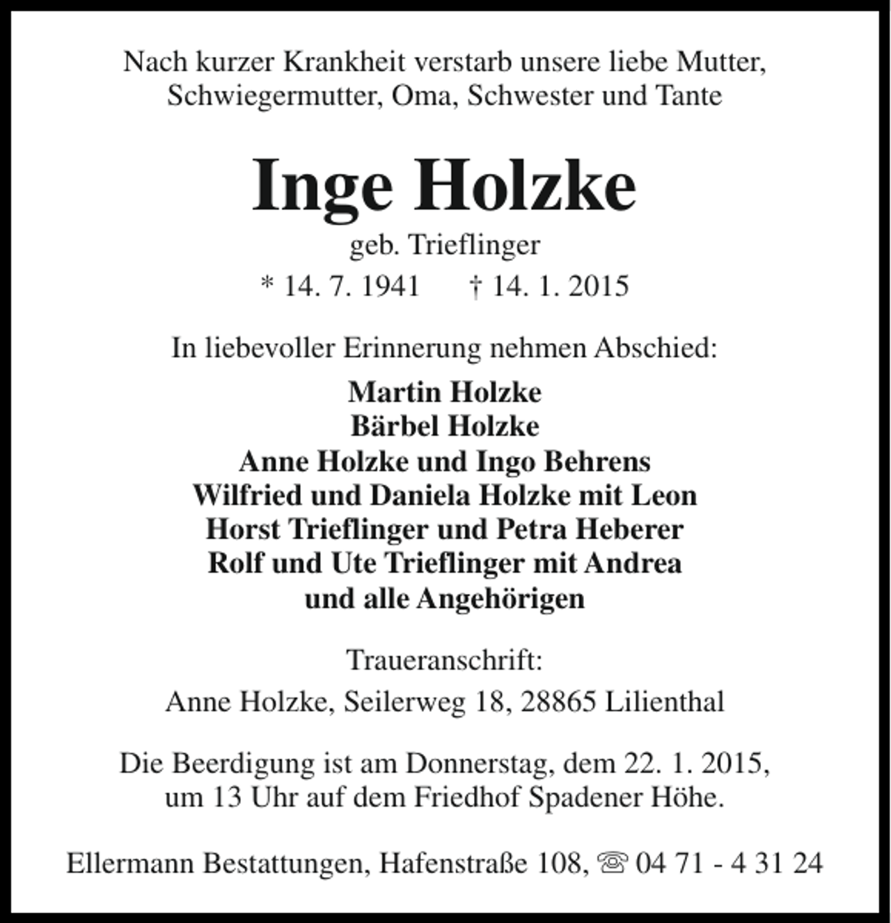 <p>Nach kurzer Krankheit verstarb unsere liebe Mutter,<br />Schwiegermutter, Oma, Schwester und Tante</p>
<p>Inge Holzke<br />geb. Trieflinger<br />* 14. 7. 1941<br />† 14. 1. 2015</p>
<p>In liebevoller Erinnerung nehmen Abschied:<br />Martin Holzke<br />Bärbel Holzke<br />Anne Holzke und Ingo Behrens<br />Wilfried und Daniela Holzke mit Leon<br />Horst Trieflinger und Petra Heberer<br />Rolf und Ute Trieflinger mit Andrea<br />und alle Angehörigen<br />Traueranschrift:<br />Anne Holzke, Seilerweg 18, 28865 Lilienthal<br />Die Beerdigung ist am Donnerstag, dem 22. 1. 2015,<br />um 13 Uhr auf dem Friedhof Spadener Höhe.<br />Ellermann Bestattungen, Hafenstraße 108, s 04 71 - 4 31 24</p>