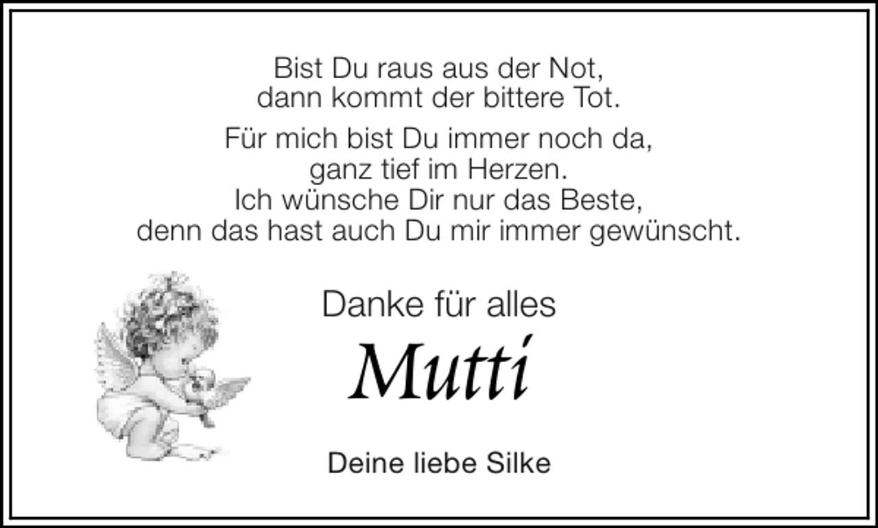 <p>Bist Du raus aus der Not,<br />dann kommt der bittere Tot.<br />Für mich bist Du immer noch da,<br />ganz tief im Herzen.<br />Ich wünsche Dir nur das Beste,<br />denn das hast auch Du mir immer gewünscht.</p><p>Danke für alles</p><p>Mutti</p><p>Deine liebe Silke</p>