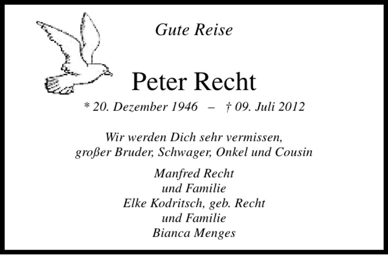 <p>Gute Reise</p><p>Peter Recht</p><p>* 20. Dezember 1946 – † 09. Juli 2012<br />Wir werden Dich sehr vermissen,<br />großer Bruder, Schwager, Onkel und Cousin<br />Manfred Recht<br />und Familie<br />Elke Kodritsch, geb. Recht<br />und Familie<br />Bianca Menges</p>