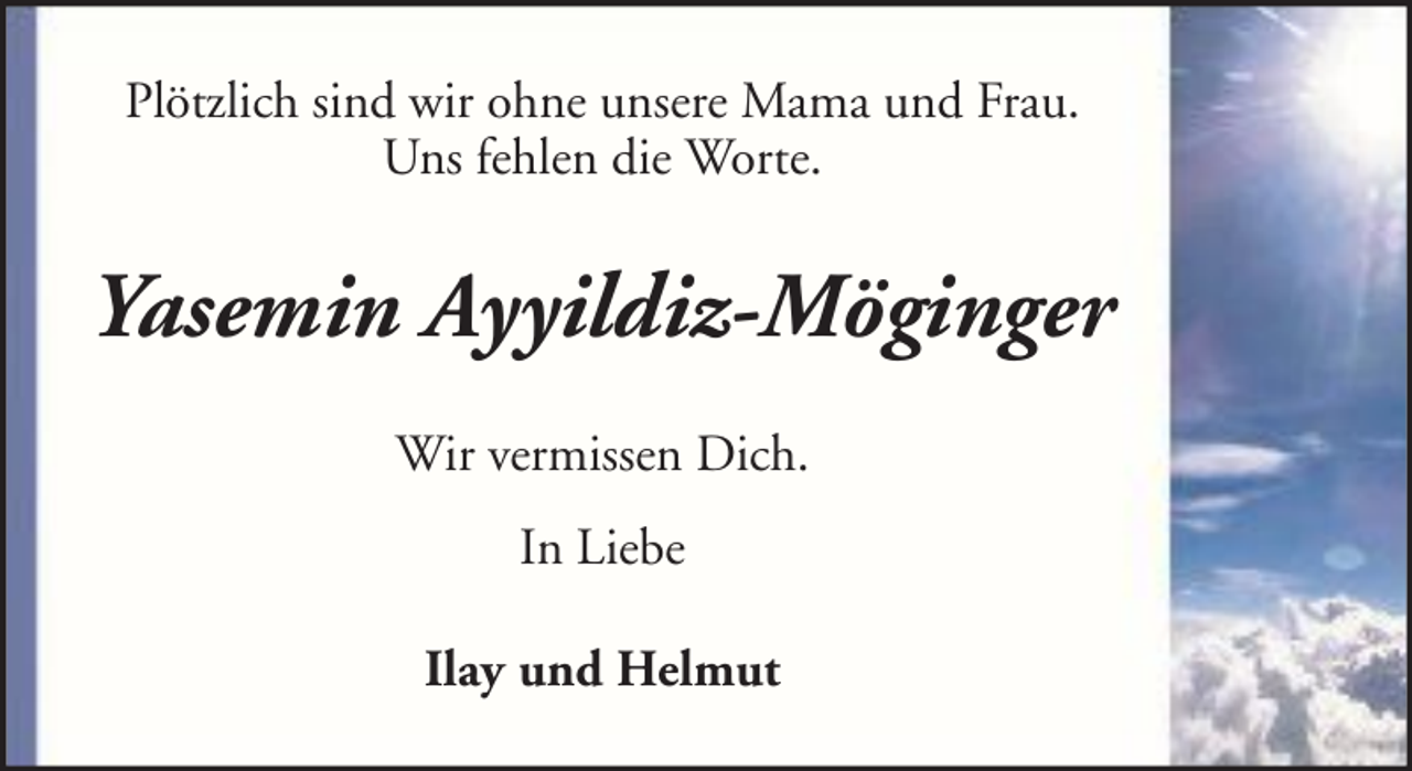 <p>Plötzlich sind wir ohne unsere Mama und Frau.<br />Uns fehlen die Worte.</p><p>Yasemin Ayyildiz-Möginger<br />Wir vermissen Dich.<br />In Liebe<br />Ilay und Helmut</p>